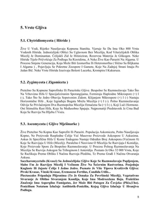 5. Vrste Gljiva
5.1. Chytridiomycota ( Hitride )
Žive U Vodi, Rijetko Naseljavaju Kopnena Staništa. Vjeruje Se Da Ima Oko 800 Vrsta
Vodenih Hitrida. Jednoćelijski Oblici Su Uglavnom Bez Micelija, Kod Višećelijskih Oblika
Micelij Je Dominantan. Ćelijskli Zid Je Hitiniziran, Rezervna Materija Je Glikogen. Neke
Hitride Tijelo Pričvršćuje Za Podlogu Sa Rizoidima, A Neke Žive Kao Paraziti Na Algama. U
Procesu Smjene Generacija, Koja Može Biti Izomorfna Ili Heteromorfna ( Slično Sa Biljkama
I Algama ) , Pojavljuju Se Pokretne Zoospore I Gamete, Koje Na Zadnjoj Strani Imaju Po
Jedan Bič. Neke Vrste Hitrida Izazivaju Bolesti Lucerke, Krompira I Kukuruza.
5.2. Zygimycota ( Zigomiceta )
Pretežno Su Kopnene Saprofitske Ili Parazitske Gljive. Bespolno Se Razmnožavaju Tako Što
Na Vrhovima Hifa U Specijaliziranim Sporangijama, Formiraju Haploidne Mikrospore (+) I
(-), Tako Što Se Jedro Obavija Sopstvenim Zidom. Klijanjem Mikrospore (+) I (-) Nastaju
Horizontalne Hife , Koje Izgrađuju Bogatu Mrežu Micelija (+) I (-). Polno Razmnožavanje
Odvija Se Privlačenjem Dva Razmopolna Micelija Označena Sa (+) I (-), Koji Luči Hormone.
Oni Stimulišu Rast Hifa, Koje Se Međusobno Spajaju. Najpoznatiji Predstavnik Je Crna Buđ
Koja Se Razvija Na Hljebu I Voću.
5.3. Ascomycota ( Gljive Mješinarke )
Žive Pretežno Na Kopnu Kao Saprofiti Ili Paraziti. Populacija Askomiceta, Pošto Naseljavaju
Kopno, Ne Proizvode Rasplodne Ćelije Već Masovno Proizvode Askospore U Askusima.
Askus Je Specifična Hifa U Kome Endogeno Nastaje Određen Broj Askospora (Većinom 8)
Koje Se Razvijaju U Hife (Micelij). Paralelno I Neovisno O Miceliju Se Razvijaju I Konidije,
Koje Proizvode Spore Za Bespolno Razmnožavanje. U Procesu Polnog Razmnožavanja Na
Miceliju Se Razvija Askogon Sa Trihoginom I Anteridija. Poznato Je Oko 32 000 Vrsta, Koje
Se Razlikuju Prema Obliku I Načinu Razvoja Plodišta, Te Prema Građi I Načinu Otvaranja
Askusa.
Saccharomycetalis (Kvasci) Su Jednoćelijske Gljive Koje Se Razmnožavaju Pupljenjem,
Slabo I'm Je Razvijen Micelij I Večinom Žive Na Šećernim Rastvorima. Posjeduju
Kuglaste Ili Jajaste Ćelije I Jedno Jedro. Poznato Je Više Tipova Kvaščevih Gljiva:
Pivski Kvasac, Vinski Kvasac, Eremascus Fertilus, Candida Utilis...
Plectascales Pripadaju Plijesnima (To Je Oznaka Za Površinski Micelij). Vegetativno
Stvaranje Je Obilno Stvaranjem Kondija, Koje Ima Modrozelenu Boju. Praktično
Značenje Ima Aspergilus Fumigatus, Jer Može Biti Patogen Za Čovjeka (Plića,Uho).
Penicilium Notatum Izlučuje Antibiotik-Penicilin, Kojeg Gljiva Izlučuje U Hranjivu
Podlogu.
8
 