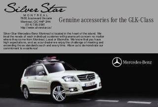 Genuine accessories for the GLK-Class7800, boulevard Decarie
Montreal, QC H4P 2H4
(514) 735-3581
http://www.silverstar.ca/
Silver Star Mercedes-Benz Montreal is located in the heart of the island. We
treat the needs of each individual customer with paramount concern no matter
where they come from Montreal, Laval or Blainville. We know that you have
high expectations, and as a car dealer we enjoy the challenge of meeting and
exceeding those standards each and every time. Allow us to demonstrate our
commitment to excellence!
 