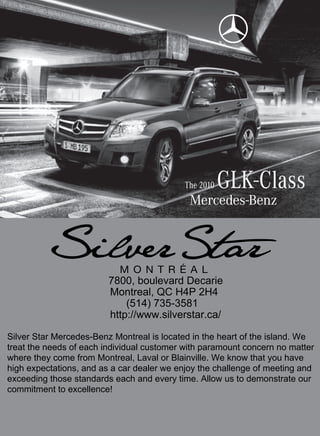 The 2010   GLK-Class


                         7800, boulevard Decarie
                         Montreal, QC H4P 2H4
                             (514) 735-3581
                         http://www.silverstar.ca/

Silver Star Mercedes-Benz Montreal is located in the heart of the island. We
treat the needs of each individual customer with paramount concern no matter
where they come from Montreal, Laval or Blainville. We know that you have
high expectations, and as a car dealer we enjoy the challenge of meeting and
exceeding those standards each and every time. Allow us to demonstrate our
commitment to excellence!
 