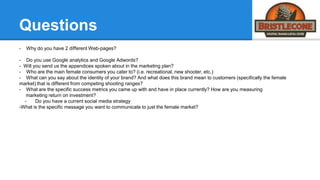 Questions
- Why do you have 2 different Web-pages?
- Do you use Google analytics and Google Adwords?
- Will you send us the appendices spoken about in the marketing plan?
- Who are the main female consumers you cater to? (i.e. recreational, new shooter, etc.)
- What can you say about the identity of your brand? And what does this brand mean to customers (specifically the female
market) that is different from competing shooting ranges?
- What are the specific success metrics you came up with and have in place currently? How are you measuring
marketing return on investment?
- Do you have a current social media strategy
-What is the specific message you want to communicate to just the female market?
 