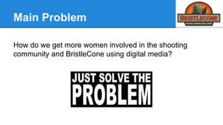 Main Problem
How do we get more women involved in the shooting
community and BristleCone using digital media?
 