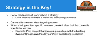 Strategy is the Key!
- Social media doesn’t work without a strategy
- Create and share content that is relevant and beneficial to your audience
- Cannot alienate men when targeting women
- When sharing content specific to women, make it clear that the content is
specific for women
- Example: Post content that involves gun culture with the hashtag
#WomenShootingWednesdays or #wsw considering its shorter
 