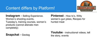 Content differs by Platform!
Instagram - Selling Experience.
Women’s shooting events,
Tuesday’s, training courses, women’s
products (cannot alienate men
completely)
Snapchat - Geotag
Pinterest - How to’s, Witty
women’s gun jokes, Recipes for
hunted meat
Youtube - instructional videos, tell
the story, events
 