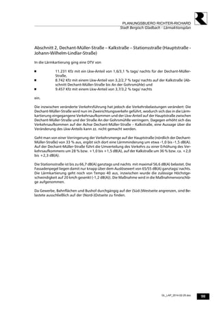 98
PLANUNGSBUERO RICHTER-RICHARD
Stadt Bergisch Gladbach - Lärmaktionsplan
GL_LAP_2014-02-25.doc
Abschnitt 2, Dechant-Müller-Straße – Kalkstraße – Stationsstraße (Hauptstraße -
Johann-Wilhelm-Lindlar-Straße)
In die Lärmkartierung ging eine DTV von
 11.231 Kfz mit ein Lkw-Anteil von 1,6/3,1 % tags/ nachts für der Dechant-Müller-
Straße,
 8.742 Kfz mit einem Lkw-Anteil von 3,2/2,7 % tags/ nachts auf der Kalkstraße (Ab-
schnitt Dechant-Müller-Straße bis An der Gohrsmühle) und
 9.457 Kfz mit einem Lkw-Anteil von 3,7/3,2 % tags/ nachts
ein.
Die inzwischen veränderte Verkehrsführung hat jedoch die Verkehrsbelastungen verändert: Die
Dechant-Müller-Straße wird nun im Zweirichtungsverkehr geführt, wodurch sich das in die Lärm-
kartierung eingegangene Verkehrsaufkommen und der Lkw-Anteil auf der Hauptstraße zwischen
Dechant-Müller-Straße und der Straße An der Gohrsmühlle verringern. Dagegen erhöht sich das
Verkehrsaufkommen auf der Achse Dechant-Müller-Straße – Kalkstraße, eine Aussage über die
Veränderung des Lkw-Anteils kann zz. nicht gemacht werden.
Geht man von einer Verringerung der Verkehrsmenge auf der Hauptstraße (nördlich der Dechant-
Müller-Straße) von 33 % aus, ergibt sich dort eine Lärmminderung um etwa -1,0 bis -1,5 dB(A).
Auf der Dechant-Müller-Straße führt die Umverteilung des Verkehrs zu einer Erhöhung des Ver-
kehrsaufkommens um 28 % bzw. +1,0 bis +1,5 dB(A), auf der Kalkstraße um 36 % bzw. ca. +2,0
bis +2,3 dB(A).
Die Stationsstraße ist bis zu 66,7 dB(A) ganztags und nachts mit maximal 56,6 dB(A) belastet. Die
Fassadenpegel liegen damit nur knapp über dem Auslösewert von 65/55 dB(A) ganztags/ nachts.
Die Lärmkartierung geht noch von Tempo 40 aus, inzwischen wurde die zulässige Höchstge-
schwindigkeit auf 20 km/h gesenkt (-1,2 dB(A)). Die Maßnahme wird in die Maßnahmenvorschlä-
ge aufgenommen.
Da Gewerbe, Bahnflächen und Bushof durchgängig auf der (Süd-)Westseite angrenzen, sind Be-
lastete ausschließlich auf der (Nord-)Ostseite zu finden.
 