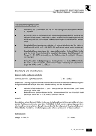 101
PLANUNGSBUERO RICHTER-RICHARD
Stadt Bergisch Gladbach - Lärmaktionsplan
GL_LAP_2014-02-25.doc
Maßnahmenvorschläge
 Umsetzung der Maßnahmen, die sich aus den strategischen Konzepten in Kapitel
9.1 ergeben.
 Kurzfristig Deckschichterneuerung mit einem lärmoptimierten Asphalt auf der Achse
Dechant-Müller-Straße – Kalkstraße (-4 dB(A)). Es wird davon ausgegangen, dass die
Achse aufgrund der Erhöhung der Verkehrsbelastung kurzfristig ausgebaut werden
muss.
 Einzelfallprüfung: Reduzierung zulässige Höchstgeschwindigkeit auf der Stations-
straße von 40 auf 20 km/h (-1,2 dB(A)). Die Maßnahme wurde bereits umgesetzt.
 Einzelfallprüfung: Ausweisung der Hauptstraße zwischen Dechant-Müller-Straße
und der Straße An der Gohrsmühle als verkehrsberuhigten Geschäftsbereich mit
Tempo 20 (-2,4 dB(A)). Unterstützung der Maßnahme durch punktuelle Fahrbahn-
verengungen.
 Prüfauftrag: Lkw-Verbot ganztags auf der Hauptstraße von Dechant-Müller-Straße
bis Straße An der Gohrsmühle, Lieferverkehr frei oder Festsetzung von Anlieferzeiten
(tags -2,9 dB(A), nachts -2,2 dB(A)).
Erläuterung und Empfehlungen
Dechant-Müller-Staße und Kalkstraße
Lärmreduzierende Asphaltdeckschicht -2 (bis -7) dB(A)
Erst mit der Einbringung einer lärmreduzierenden Asphaltdeckschicht mit einer Minderungswir-
kung von mindestens 4 dB(A) wird eine Lärmreduzierung auf den Abschnitten
 Dechant-Müller-Straße von 72,3/62,2 dB(A) ganztags/ nachts auf 68,3/58,2 dB(A)
ganztags/ nachts und
 Kalkstraße von Dechant-Müller-Straße - An der Gohrsmühle von 71,0/60,9 dB(A)
ganztags/ nachts auf 67,0/56,9 dB(A) ganztags/ nachts
erreicht.
Es verbleiben auf der Dechant-Müller-Straße und der Kalkstraße weiterhin einzelne Überschreitun-
gen der Auslösewerte, teilweise sogar über 70/60 dB(A). Deshalb werden ergänzend private Lärm-
schutzmaßnahmen empfohlen. Das gilt insbesondere für das Eckgebäude Hauptstraße/ Dechant-
Müller-Straße. Hier könnte eine Teilverglasung des offenen Umlaufs im 4. OG sinnvoll sein.
Stationsstraße
Tempo 20 statt 40 -1,2 dB(A)
 