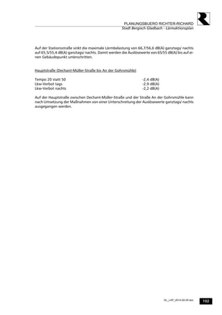 102
PLANUNGSBUERO RICHTER-RICHARD
Stadt Bergisch Gladbach - Lärmaktionsplan
GL_LAP_2014-02-25.doc
Auf der Stationsstraße sinkt die maximale Lärmbelastung von 66,7/56,6 dB(A) ganztags/ nachts
auf 65,5/55,4 dB(A) ganztags/ nachts. Damit werden die Auslösewerte von 65/55 dB(A) bis auf ei-
nen Gebäudepunkt unterschritten.
Hauptstraße (Dechant-Müller-Straße bis An der Gohrsmühle)
Tempo 20 statt 50 -2,4 dB(A)
Lkw-Verbot tags -2,9 dB(A)
Lkw-Verbot nachts -2,2 dB(A)
Auf der Hauptstraße zwischen Dechant-Müller-Straße und der Straße An der Gohrsmühle kann
nach Umsetzung der Maßnahmen von einer Unterschreitung der Auslösewerte ganztags/ nachts
ausgegangen werden.
 