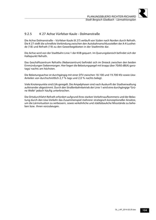 104
PLANUNGSBUERO RICHTER-RICHARD
Stadt Bergisch Gladbach - Lärmaktionsplan
GL_LAP_2014-02-25.doc
9.2.5 K 27 Achse Vürfelser Kaule - Dolmanstraße
Die Achse Dolmanstraße – Vürfelser Kaule (K 27) verläuft von Süden nach Norden durch Refrath.
Die K 27 stellt die schnellste Verbindung zwischen den Autobahnanschlussstellen der A 4 Lusthei-
de (18) und Refrath (19) zu den Gewerbegebieten in der Stadtmitte dar.
Die Achse wird von der Stadtbahn Linie 1 der KVB gequert. Im Querungsbereich befindet sich der
Haltepunkt Refrath.
Das Geschäftszentrum Refraths (Nebenzentrum) befindet sich im Dreieck zwischen den beiden
Einmündungen Siebenmorgen. Hier liegen die Belastungspegel mit knapp über 70/60 dB(A) ganz-
tags/ nachts am höchsten.
Die Belastungsachse ist durchgängig mit einer DTV zwischen 18.100 und 19.700 Kfz sowie Lkw-
Anteilen von durchschnittlich 2,7 % tags und 2,0 % nachts belegt.
Viele Knotenpunkte sind LSA-geregelt. Die Ampelphasen sind nach Auskunft der Stadtverwaltung
aufeinander abgestimmt. Durch den Straßenbahnbetrieb der Linie 1 wird eine durchgängige "Grü-
ne Welle" jedoch häufig unterbrochen.
Die Ortsdurchfahrt Refrath erfordert aufgrund ihres starken Verkehrsaufkommens und der Belas-
tung durch den Lkw-Verkehr das Zusammenspiel mehrerer strategisch-konzeptioneller Ansätze,
um die Lärmsituation zu verbessern, sowie verkehrliche und städtebauliche Missstände zu behe-
ben bzw. ihnen vorzubeugen.
 