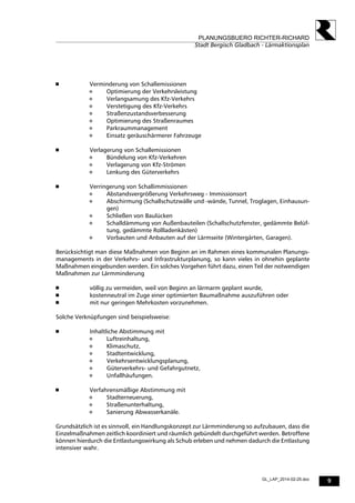 9
PLANUNGSBUERO RICHTER-RICHARD
Stadt Bergisch Gladbach - Lärmaktionsplan
GL_LAP_2014-02-25.doc
 Verminderung von Schallemissionen
 Optimierung der Verkehrsleistung
 Verlangsamung des Kfz-Verkehrs
 Verstetigung des Kfz-Verkehrs
 Straßenzustandsverbesserung
 Optimierung des Straßenraumes
 Parkraummanagement
 Einsatz geräuschärmerer Fahrzeuge
 Verlagerung von Schallemissionen
 Bündelung von Kfz-Verkehren
 Verlagerung von Kfz-Strömen
 Lenkung des Güterverkehrs
 Verringerung von Schallimmissionen
 Abstandsvergrößerung Verkehrsweg - Immissionsort
 Abschirmung (Schallschutzwälle und -wände, Tunnel, Troglagen, Einhausun-
gen)
 Schließen von Baulücken
 Schalldämmung von Außenbauteilen (Schallschutzfenster, gedämmte Belüf-
tung, gedämmte Rollladenkästen)
 Vorbauten und Anbauten auf der Lärmseite (Wintergärten, Garagen).
Berücksichtigt man diese Maßnahmen von Beginn an im Rahmen eines kommunalen Planungs-
managements in der Verkehrs- und Infrastrukturplanung, so kann vieles in ohnehin geplante
Maßnahmen eingebunden werden. Ein solches Vorgehen führt dazu, einen Teil der notwendigen
Maßnahmen zur Lärmminderung
 völlig zu vermeiden, weil von Beginn an lärmarm geplant wurde,
 kostenneutral im Zuge einer optimierten Baumaßnahme auszuführen oder
 mit nur geringen Mehrkosten vorzunehmen.
Solche Verknüpfungen sind beispielsweise:
 Inhaltliche Abstimmung mit
 Luftreinhaltung,
 Klimaschutz,
 Stadtentwicklung,
 Verkehrsentwicklungsplanung,
 Güterverkehrs- und Gefahrgutnetz,
 Unfallhäufungen.
 Verfahrensmäßige Abstimmung mit
 Stadterneuerung,
 Straßenunterhaltung,
 Sanierung Abwasserkanäle.
Grundsätzlich ist es sinnvoll, ein Handlungskonzept zur Lärmminderung so aufzubauen, dass die
Einzelmaßnahmen zeitlich koordiniert und räumlich gebündelt durchgeführt werden. Betroffene
können hierdurch die Entlastungswirkung als Schub erleben und nehmen dadurch die Entlastung
intensiver wahr.
 
