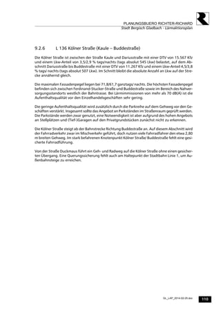 110
PLANUNGSBUERO RICHTER-RICHARD
Stadt Bergisch Gladbach - Lärmaktionsplan
GL_LAP_2014-02-25.doc
9.2.6 L 136 Kölner Straße (Kaule – Buddestraße)
Die Kölner Straße ist zwischen der Straße Kaule und Dariusstraße mit einer DTV von 15.567 Kfz
und einem Lkw-Anteil von 3,5/2,9 % tags/nachts (tags absolut 545 Lkw) belastet, auf dem Ab-
schnitt Dariusstraße bis Buddestraße mit einer DTV von 11.267 Kfz und einem Lkw-Anteil 4,5/3,8
% tags/ nachts (tags absolut 507 Lkw). Im Schnitt bleibt die absolute Anzahl an Lkw auf der Stre-
cke annähernd gleich.
Die maximalen Fassadenpegel liegen bei 71,8/61,7 ganztags/ nachts. Die höchsten Fassadenpegel
befinden sich zwischen Ferdinand-Stucker-Straße und Buddestraße sowie im Bereich des Nahver-
sorgungsstandorts westlich der Bahntrasse. Bei Lärmimmissionen von mehr als 70 dB(A) ist die
Aufenthaltsqualität vor den Einzelhandelsgeschäften sehr gering.
Die geringe Aufenthaltsqualität wird zusätzlich durch die Parkreihe auf dem Gehweg vor den Ge-
schäften verstärkt. Insgesamt sollte das Angebot an Parkständen im Straßenraum geprüft werden.
Die Parkstände werden zwar genutzt, eine Notwendigkeit ist aber aufgrund des hohen Angebots
an Stellplätzen und (Tief-)Garagen auf den Privatgrundstücken zunächst nicht zu erkennen.
Die Kölner Straße steigt ab der Bahnstrecke Richtung Buddestraße an. Auf diesem Abschnitt wird
der Fahrradverkehr zwar im Mischverkehr geführt, doch nutzen viele Fahrradfahrer den etwa 2,80
m breiten Gehweg. Im stark befahrenen Knotenpunkt Kölner Straße/ Buddestraße fehlt eine gesi-
cherte Fahrradführung.
Von der Straße Duckmaus führt ein Geh- und Radweg auf die Kölner Straße ohne einen gesicher-
ten Übergang. Eine Querungssicherung fehlt auch am Haltepunkt der Stadtbahn Linie 1, um Au-
ßenbahnsteige zu erreichen.
 