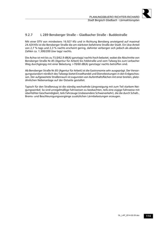 114
PLANUNGSBUERO RICHTER-RICHARD
Stadt Bergisch Gladbach - Lärmaktionsplan
GL_LAP_2014-02-25.doc
9.2.7 L 289 Bensberger Straße – Gladbacher Straße - Buddestraße
Mit einer DTV von mindestens 16.927 Kfz und in Richtung Bensberg ansteigend auf maximal
24.424 Kfz ist die Bensberger Straße die am stärksten befahrene Straße der Stadt. Ein Lkw-Anteil
von 2,7 % tags und 2,3 % nachts erscheint gering, dahinter verbergen sich jedoch als absolute
Zahlen ca. 1.300/200 Lkw tags/ nachts.
Die Achse ist mit bis zu 73,0/62,9 dB(A) ganztags/ nachts hoch belastet, wobei die Abschnitte von
Bensberger Straße Nr.85 (Agentur für Arbeit) bis Feldstraße und vom Talweg bis zum Lerbacher
Weg durchgängig mit einer Belastung >70/60 dB(A) ganztags/ nachts betroffen sind.
Ab Bensberger Straße Nr.85 (Agentur für Arbeit) ist die Gastronomie sehr ausgeprägt. Der Versor-
gungsstandort nördlich des Talwegs bietet Einzelhandel und Dienstleistungen in den Erdgeschos-
sen. Der aufgeweitete Straßenraum ist zugunsten von Aufenthaltsflächen mit einer breiten, platz-
ähnlichen Nebenanlage auf der Ostseite gestaltet.
Typisch für den Straßenzug ist die ständig wechselnde Längsneigung mit zum Teil starkem Nei-
gungswinkel. So sind unregelmäßige Fahrweisen zu beobachten, teils eine zügige Fahrweise mit
überhöhter Geschwindigkeit, teils Fahrzeuge (insbesondere Schwerverkehr), die die durch Schalt-,
Brems- und Beschleunigungsvorgänge zusätzlichen Lärmbelastungen erzeugen.
 