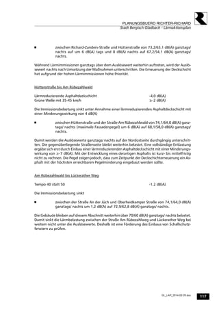 117
PLANUNGSBUERO RICHTER-RICHARD
Stadt Bergisch Gladbach - Lärmaktionsplan
GL_LAP_2014-02-25.doc
 zwischen Richard-Zanders-Straße und Hüttenstraße von 73,2/63,1 dB(A) ganztags/
nachts auf um 6 dB(A) tags und 8 dB(A) nachts auf 67,2/54,1 dB(A) ganztags/
nachts.
Während Lärmimmissionen ganztags über dem Auslösewert weiterhin auftreten, wird der Auslö-
sewert nachts nach Umsetzung der Maßnahmen unterschritten. Die Erneuerung der Deckschicht
hat aufgrund der hohen Lärmimmissionen hohe Priorität.
Hüttenstraße bis Am Rübezahlwald
Lärmreduzierende Asphaltdeckschicht -4,0 dB(A)
Grüne Welle mit 35-45 km/h ≥-2 dB(A)
Die Immissionsbelastung sinkt unter Annahme einer lärmreduzierenden Asphaltdeckschicht mit
einer Minderungswirkung von 4 dB(A)
 zwischen Hüttenstraße und der Straße Am Rübezahlwald von 74,1/64,0 dB(A) ganz-
tags/ nachts (maximale Fassadenpegel) um 6 dB(A) auf 68,1/58,0 dB(A) ganztags/
nachts.
Damit werden die Auslösewerte ganztags/ nachts auf der Nordostseite durchgängig unterschrit-
ten. Die gegenüberliegende Straßenseite bleibt weiterhin belastet. Eine vollständige Entlastung
ergäbe sich erst durch Einbau einer lärmreduzierenden Asphaltdeckschicht mit einer Minderungs-
wirkung von ≥-7 dB(A). Mit der Entwicklung eines derartigen Asphalts ist kurz- bis mittelfristig
nicht zu rechnen. Die Pegel zeigen jedoch, dass zum Zeitpunkt der Deckschichterneuerung ein As-
phalt mit der höchsten erreichbaren Pegelminderung eingebaut werden sollte.
Am Rübezahlwald bis Lückerather Weg
Tempo 40 statt 50 -1,2 dB(A)
Die Immissionsbelastung sinkt
 zwischen der Straße An der Jüch und Oberheidkamper Straße von 74,1/64,0 dB(A)
ganztags/ nachts um 1,2 dB(A) auf 72,9/62,8 dB(A) ganztags/ nachts.
Die Gebäude bleiben auf diesem Abschnitt weiterhin über 70/60 dB(A) ganztags/ nachts belastet.
Damit sinkt die Lärmbelastung zwischen der Straße Am Rübezahlweg und Lückerather Weg bei
weitem nicht unter die Auslösewerte. Deshalb ist eine Förderung des Einbaus von Schallschutz-
fenstern zu prüfen.
 