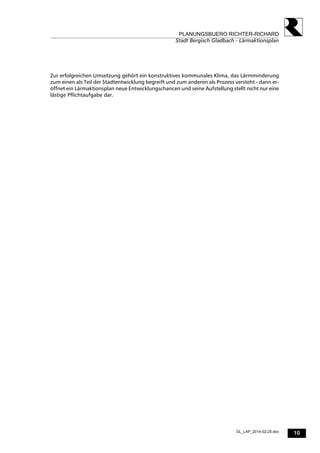 10
PLANUNGSBUERO RICHTER-RICHARD
Stadt Bergisch Gladbach - Lärmaktionsplan
GL_LAP_2014-02-25.doc
Zur erfolgreichen Umsetzung gehört ein konstruktives kommunales Klima, das Lärmminderung
zum einen als Teil der Stadtentwicklung begreift und zum anderen als Prozess versteht - dann er-
öffnet ein Lärmaktionsplan neue Entwicklungschancen und seine Aufstellung stellt nicht nur eine
lästige Pflichtaufgabe dar.
 