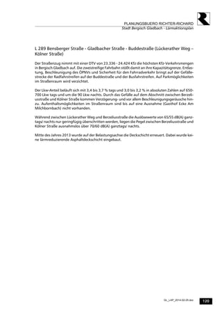 120
PLANUNGSBUERO RICHTER-RICHARD
Stadt Bergisch Gladbach - Lärmaktionsplan
GL_LAP_2014-02-25.doc
L 289 Bensberger Straße - Gladbacher Straße - Buddestraße (Lückerather Weg –
Kölner Straße)
Der Straßenzug nimmt mit einer DTV von 23.336 - 24.424 Kfz die höchsten Kfz-Verkehrsmengen
in Bergisch Gladbach auf. Die zweistreifige Fahrbahn stößt damit an ihre Kapazitätsgrenze. Entlas-
tung, Beschleunigung des ÖPNVs und Sicherheit für den Fahrradverkehr bringt auf der Gefälle-
strecke der Radfahrstreifen auf der Buddestraße und der Busfahrstreifen. Auf Parkmöglichkeiten
im Straßenraum wird verzichtet.
Der Lkw-Anteil beläuft sich mit 3,4 bis 3,7 % tags und 3,0 bis 3,2 % in absoluten Zahlen auf 650-
700 Lkw tags und um die 90 Lkw nachts. Durch das Gefälle auf dem Abschnitt zwischen Berzeli-
usstraße und Kölner Straße kommen Verzögerung- und vor allem Beschleunigungsgeräusche hin-
zu. Aufenthaltsmöglichkeiten im Straßenraum sind bis auf eine Ausnahme (Gasthof Ecke Am
Milchbornbach) nicht vorhanden.
Während zwischen Lückerather Weg und Berzeliusstraße die Auslösewerte von 65/55 dB(A) ganz-
tags/ nachts nur geringfügig überschritten werden, liegen die Pegel zwischen Berzeliusstraße und
Kölner Straße ausnahmslos über 70/60 dB(A) ganztags/ nachts.
Mitte des Jahres 2013 wurde auf der Belastungsachse die Deckschicht erneuert. Dabei wurde kei-
ne lärmreduzierende Asphaltdeckschicht eingebaut.
 