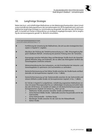 124
PLANUNGSBUERO RICHTER-RICHARD
Stadt Bergisch Gladbach - Lärmaktionsplan
GL_LAP_2014-02-25.doc
10. Langfristige Strategie
Neben den kurz- und mittelfristigen Maßnahmen an den Belastungsschwerpunkten, deren Umset-
zung innerhalb des Geltungszeitraums des Lärmaktionsplans bis 2018 angestrebt wird, wird nach-
folgend die langfristige Strategie zur Lärmminderung dargestellt, die über das Jahr 2018 hinaus-
geht. Es handelt sich hierbei im Wesentlichen um strategisch angelegte Konzepte. Ziel ist, langfris-
tig die Lärmvorsorgewerte gemäß 16. BImSchV einzuhalten.
Maßnahmenvorschläge
 Fortführung der Umsetzung der Maßnahmen, die sich aus den strategischen Kon-
zepten in Kapitel 9.1 ergeben.
 Abschluss der Prüfung der Verkehrsuntersuchung zur L 286, Ortsumgehung Ber-
gisch Gladbach/ Refrath. Umsetzung bei positiver Prüfung einer der Varianten.
 Querspange zwischen Refrather Weg und Bensberger Straße durch die Gewerbe-
gebiete Refrather Weg und Zinkhütte, die vor allem das Wohngebiet nördlich des
Gewerbegebiets Zinkhütte entlastet.
 Weiterentwicklung des Lkw-Leitsystems, um die Erreichbarkeit der Industrie- und
Gewerbegebiete zu optimieren und Suchverkehre zu verhindern.
 Deckschichterneuerung auf der Kölner Straße zwischen der Straße Kaule und Bud-
destraße mit lärmoptimiertem Asphalt (-4 bis -7 dB(A)).
 Deckschichterneuerung auf der Stationsstraße zwischen An der Gohrsmühle und
Johann-Wilhelm-Lindlar-Straße mit lärmoptimiertem Asphalt (-4 bis -7 dB(A)).
 Ein Teil der in Kapitel 9.2 aufgeführten, mittelfristig angesetzten Maßnahmen rei-
chen mit einem Planungsvorlauf bis zur vollständigen Umsetzung vermutlich über
das Jahr 2018 hinaus. Es handelt sich dabei um die Deckschichterneuerungen mit
lärmoptimiertem Asphalt mit hohem Dstro-Wert auf der
 Mülheimer Straße zwischen Gierather Straße und Bahnstrecke,
 Achse Dechant-Müller-Straße – Kalkstraße zwischen Hauptstraße und An der
Gohrsmühle,
 Achse Dolmanstraße – Vürfelser Kaule,
 Bensberger Straße zwischen An der Jüch bis Am Rübezahlwald.
 Kölner Straße.
 