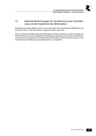 126
PLANUNGSBUERO RICHTER-RICHARD
Stadt Bergisch Gladbach - Lärmaktionsplan
GL_LAP_2014-02-25.doc
12. Geplante Bestimmungen für die Bewertung der Durchfüh-
rung und der Ergebnisse des Aktionsplans
Die Bewertung erfolgt dadurch, dass für die in der ersten Stufe beschlossenen Maßnahmen ge-
prüft wird, ob sie in der Zwischenzeit umgesetzt wurden oder nicht.
Sofern mit der Fortschreibung des Lärmaktionsplans 2018 die Lärmkarten und die Anzahl der von
Lärm Betroffenen mit einer vergleichbaren Methodik neu berechnet wird, können die Differenz-
summen aus den Lärmkarten und der Betroffenenzahlen 2012 zu 2017 berechnet werden, um ei-
ne Bewertung der Wirkung des Lärmaktionsplans zu ermöglichen.
 