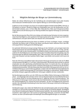 11
PLANUNGSBUERO RICHTER-RICHARD
Stadt Bergisch Gladbach - Lärmaktionsplan
GL_LAP_2014-02-25.doc
3. Mögliche Beiträge der Bürger zur Lärmminderung
Neben der aktiven Mitwirkung bei der Aufstellung des Lärmaktionsplans kann jeder Einzelne
durch bewusste Verhaltensweisen einen eigenen Beitrag zur Lärmminderung leisten.
Zuallererst ist das Umsteigen vom Auto auf umweltverträgliche Verkehrsmittel (ÖPNV, Fahrrad, zu
Fuß gehen) zu nennen. Gerade für Wege zum Arbeitsplatz kann sich die Kombination von Ver-
kehrsmitteln anbieten, wie z. B. Park+Ride, Bike+Ride oder Kiss+Ride. Auch Fahrgemeinschaften
tragen ebenso wie die Nutzung von Car Sharing anstelle eines eigenen Fahrzeugs zur Lärmminde-
rung bei.
Bei der Benutzung eines Pkws führt eine stetige und niedertourige Fahrweise mit einer angemes-
senen Geschwindigkeit zu einer spürbaren Verringerung des Lärms. Das verringert auch den Kraft-
stoffverbrauch und spart damit Geld und reduziert die Luftschadstoffe.
Eine rücksichtsvolle Benutzung des Autos im Hinblick auf Türen zuschlagen, Hupen, unnötiges
Aufheulen des Motors oder im Winter den Motor warmlaufen lassen reduzieren die in den Mit-
wirkungsverfahren häufig genannte Belästigungen.
Ein optimaler Reifendruck erzeugt weniger Reibung mit der Fahrbahn und verringert damit die
Geräuschemissionen bei Geschwindigkeiten über 30 km/h, teilweise schon ab 15 km/h. Seit No-
vember 2012 gilt mit der Verordnung EG 1222/2009 für Reifen eine Kennzeichnungspflicht unter
anderem für das Rollgeräusch. Eine Untersuchung des Umweltbundesamtes hat gezeigt, dass die
Schwankungen bei gleichen Reifengrößen über 2 dB ausmachen und in der Spitze fast 4 dB zwi-
schen dem leisesten und dem lautesten Reifen liegen. Leise Reifen sind zumeist nicht teurer als
laute.
Nach der VCD Auto-Umweltliste haben die lautesten Fahrzeuge Lärmwerte von mehr als 75 dB(A)
und die leisesten 66 dB(A) (z. B. mit Start-/ Stop-Automatik). Das lauteste Auto wird als so störend
empfunden wie zehn gleichzeitig vorbeifahrende leise Autos. Es macht also Sinn, die teilweise
deutlichen Unterschiede zwischen lauten und leisen Fahrzeugen als ein Kriterium für die Kaufent-
scheidung heranzuziehen. Mit dem bewussten Kauf eines leisen Fahrzeugs wird nicht nur ein un-
mittelbarer Beitrag zur Lärmminderung geleistet, sondern über den Markt die Automobilindustrie
angespornt, weitere Anstrengungen für noch leisere Fahrzeuge zu unternehmen. Weiße Fahrzeu-
ge werden übrigens gegenüber grellbunten Fahrzeugen subjektiv als leiser empfunden.
Die Bundesregierung will bis zum Jahr 2020 etwa eine Million Elektro-Fahrzeuge am Markt plat-
zieren – ein ehrgeiziges Ziel und dann immer noch ein Nischenmarkt mit einem Marktanteil von 2
%. Ein solcher Anteil ist mit einer Minderung von 0,1 dB(A) bei 30 km/h nicht lärmrelevant.1
Die
Wirkung von E-Fahrzeugen macht sich erst ab einem Marktanteil von etwa 20 % und ohnehin nur
bei Geschwindigkeiten bis maximal 40 km/h bemerkbar, da dann die Rollgeräusche dominant
werden. Die individuelle Entscheidung für den Kauf eines E-Fahrzeugs ist dennoch ein Beitrag zur
Lärmminderung.
Die Beispiele zeigen, dass neben den Maßnahmen des Lärmaktionsplans jeder mit seinem Alltags-
verhalten zur Lärmminderung beitragen kann und dies häufig mit einfachen Mitteln, die lediglich
einer kleinen Umstellung der eigenen Verhaltensweisen bedürfen. Der einzelne Beitrag mag gering
erscheinen, doch ergibt sich in der Summe ein gewichtiges Potenzial, zusammen mit den Maß-
nahmen aus dem Lärmaktionsplan lärmbedingte Gesundheitsgefährdungen zu vermeiden.
1
Umweltbundesamt, Kurzfristig kaum Lärmminderung durch Elektroautos, in: POSITION, Ausgabe vom 18. April 2013
 