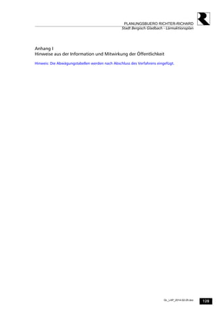 128
PLANUNGSBUERO RICHTER-RICHARD
Stadt Bergisch Gladbach - Lärmaktionsplan
GL_LAP_2014-02-25.doc
Anhang I
Hinweise aus der Information und Mitwirkung der Öffentlichkeit
Hinweis: Die Abwägungstabellen werden nach Abschluss des Verfahrens eingefügt.
 