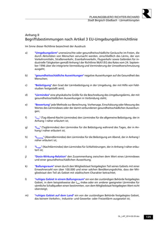 129
PLANUNGSBUERO RICHTER-RICHARD
Stadt Bergisch Gladbach - Lärmaktionsplan
GL_LAP_2014-02-25.doc
Anhang II
Begriffsbestimmungen nach Artikel 3 EU-Umgebungslärmrichtlinie
Im Sinne dieser Richtlinie bezeichnet der Ausdruck
a) "Umgebungslärm" unerwünschte oder gesundheitsschädliche Geräusche im Freien, die
durch Aktivitäten von Menschen verursacht werden, einschließlich des Lärms, der von
Verkehrsmitteln, Straßenverkehr, Eisenbahnverkehr, Flugverkehr sowie Geländen für in-
dustrielle Tätigkeiten gemäß Anhang I der Richtlinie 96/61/EG des Rates vom 24. Septem-
ber 1996 über die integrierte Vermeidung und Verminderung der Umweltverschmutzung
ausgeht;
b) "gesundheitsschädliche Auswirkungen" negative Auswirkungen auf die Gesundheit des
Menschen;
c) "Belästigung" den Grad der Lärmbelästigung in der Umgebung, der mit Hilfe von Feld-
studien festgestellt wird;
d) "Lärmindex" eine physikalische Größe für die Beschreibung des Umgebungslärms, der mit
gesundheitsschädlichen Auswirkungen in Verbindung steht;
e) "Bewertung" jede Methode zur Berechnung, Vorhersage, Einschätzung oder Messung des
Wertes des Lärmindexes oder der damit verbundenen gesundheitsschädlichen Auswirkun-
gen;
f) "Lden" (Tag-Abend-Nacht-Lärmindex) den Lärmindex für die allgemeine Belästigung, der in
Anhang I näher erläutert ist;
g) "Lday" (Taglärmindex) den Lärmindex für die Belästigung während des Tages, der in An-
hang I näher erläutert ist;
h) "Levening" (Abendlärmindex) den Lärmindex für die Belästigung am Abend, der in Anhang I
näher erläutert ist;
i) "Lnight" (Nachtlärmindex) den Lärmindex für Schlafstörungen, der in Anhang I näher erläu-
tert ist;
j) "Dosis-Wirkung-Relation" den Zusammenhang zwischen dem Wert eines Lärmindexes
und einer gesundheitsschädlichen Auswirkung;
k) "Ballungsraum" einen durch den Mitgliedstaat festgelegten Teil seines Gebiets mit einer
Einwohnerzahl von über 100.000 und einer solchen Bevölkerungsdichte, dass der Mit-
gliedstaat den Teil als Gebiet mit städtischem Charakter betrachtet;
l) "ruhiges Gebiet in einem Ballungsraum" ein von der zuständigen Behörde festgelegtes
Gebiet, in dem beispielsweise der Lden-Index oder ein anderer geeigneter Lärmindex für
sämtliche Schallquellen einen bestimmten, von dem Mitgliedstaat festgelegten Wert nicht
übersteigt;
m) "ruhiges Gebiet auf dem Land" ein von der zuständigen Behörde festgelegtes Gebiet,
das keinem Verkehrs-, Industrie- und Gewerbe- oder Freizeitlärm ausgesetzt ist;
 