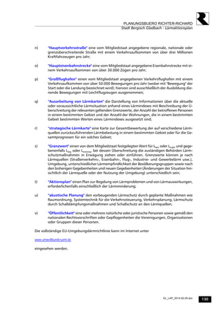130
PLANUNGSBUERO RICHTER-RICHARD
Stadt Bergisch Gladbach - Lärmaktionsplan
GL_LAP_2014-02-25.doc
n) "Hauptverkehrsstraße" eine vom Mitgliedstaat angegebene regionale, nationale oder
grenzüberschreitende Straße mit einem Verkehrsaufkommen von über drei Millionen
Kraftfahrzeugen pro Jahr;
o) "Haupteisenbahnstrecke" eine vom Mitgliedstaat angegebene Eisenbahnstrecke mit ei-
nem Verkehrsaufkommen von über 30.000 Zügen pro Jahr;
p) "Großflughafen" einen vom Mitgliedstaat angegebenen Verkehrsflughafen mit einem
Verkehrsaufkommen von über 50.000 Bewegungen pro Jahr (wobei mit "Bewegung" der
Start oder die Landung bezeichnet wird); hiervon sind ausschließlich der Ausbildung die-
nende Bewegungen mit Leichtflugzeugen ausgenommen;
q) "Ausarbeitung von Lärmkarten" die Darstellung von Informationen über die aktuelle
oder voraussichtliche Lärmsituation anhand eines Lärmindexes mit Beschreibung der Ü-
berschreitung der relevanten geltenden Grenzwerte, der Anzahl der betroffenen Personen
in einem bestimmten Gebiet und der Anzahl der Wohnungen, die in einem bestimmten
Gebiet bestimmten Werten eines Lärmindexes ausgesetzt sind;
r) "strategische Lärmkarte" eine Karte zur Gesamtbewertung der auf verschiedene Lärm-
quellen zurückzuführenden Lärmbelastung in einem bestimmten Gebiet oder für die Ge-
samtprognosen für ein solches Gebiet;
s) "Grenzwert" einen von dem Mitgliedstaat festgelegten Wert für Lden oder Lnight und gege-
benenfalls Lday oder Levening, bei dessen Überschreitung die zuständigen Behörden Lärm-
schutzmaßnahmen in Erwägung ziehen oder einführen. Grenzwerte können je nach
Lärmquellen (Straßenverkehrs-, Eisenbahn-, Flug-, Industrie- und Gewerbelärm usw.),
Umgebung, unterschiedlicher Lärmempfindlichkeit der Bevölkerungsgruppen sowie nach
den bisherigen Gegebenheiten und neuen Gegebenheiten (Änderungen der Situation hin-
sichtlich der Lärmquelle oder der Nutzung der Umgebung) unterschiedlich sein;
t) "Aktionsplan" einen Plan zur Regelung von Lärmproblemen und von Lärmauswirkungen,
erforderlichenfalls einschließlich der Lärmminderung;
u) "akustische Planung" den vorbeugenden Lärmschutz durch geplante Maßnahmen wie
Raumordnung, Systemtechnik für die Verkehrssteuerung, Verkehrsplanung, Lärmschutz
durch Schalldämpfungsmaßnahmen und Schallschutz an den Lärmquellen;
v) "Öffentlichkeit" eine oder mehrere natürliche oder juristische Personen sowie gemäß den
nationalen Rechtsvorschriften oder Gepflogenheiten die Vereinigungen, Organisationen
oder Gruppen dieser Personen.
Die vollständige EU-Umgebungslärmrichtlinie kann im Internet unter
www.umweltbundesamt.de
eingesehen werden.
 