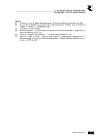 134
PLANUNGSBUERO RICHTER-RICHARD
Stadt Bergisch Gladbach - Lärmaktionsplan
GL_LAP_2014-02-25.doc
Quellen
[1] Kretschmer; Leise in die Zukunft, Vortrag Symposium: Weniger Verkehrslärm trotz Wachstum, Berlin 2004
[2] Spessert, Bruno; Möglichkeiten zur Reduktion des Straßenverkehrslärms - Rückblick, Stand der Technik und
Ausblick; in: Zeitschrift für Lärmbekämpfung 2004
[3] Landesbetrieb Straßenbau NRW
[4] Bundesministerium für Land- und Forstwirtschaft, Umwelt- und Wasserwirtschaft; Handbuch Umgebungslärm -
Minderung und Ruhevorsorge; 2007
[5] Bayrische Staatskanzlei; Pressemitteilung - Lärmreduzierung im Straßenverkehr, 2003
[6] Papenfus, T., Fiebig, A., Genuit, K.: Akustische Auswirkungen von Lichtsignalanlagen und Kreisverkehren. In:
Bundesministerium für Verkehr, Bau und Stadtentwicklung (Hrsg.): Forschung Straßenbau und Straßenverkehrs-
technik, Heft 1053, Bonn 2011
 