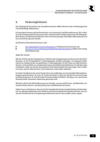 12
PLANUNGSBUERO RICHTER-RICHARD
Stadt Bergisch Gladbach - Lärmaktionsplan
GL_LAP_2014-02-25.doc
4. Fördermöglichkeiten
Das Förderportal Lärmschutz des Umweltministeriums NRW informiert über Förderprogramme
und förderfähige Maßnahmen.
Ein besonderer Hinweis gilt der Kombination von Lärmschutz und Wärmedämmung. Der im Rah-
men der Energieeinsparverordnung mit den entsprechenden Förderprogrammen der KfW geför-
derte Einbau von Wärmeschutzfenstern kann mit einem geringen finanziellen Mehraufwand auch
zum Lärmschutz genutzt werden.
Ausführliche Informationen können unter
 www.umgebungslaerm.nrw.de/Foerderprogramme (Förderportal Lärmschutz) und
 www.lanuv.nrw.de/veroeffentlichungen/infoblaetter/info18/lanuvinfo18start.htm (LANUV-Info 18 über
Fensterdämmung)
abgerufen werden.
Mit der Einführung des Energiepasses im Rahmen der Energieeinsparverordnung sind die Anfor-
derungen an die Energieeffizienz in Wohngebäuden erheblich gestiegen. Eine geeignete Maß-
nahme zur Steigerung der Energieeffizienz in Wohngebäuden ist der Einbau von Wärmeschutz-
fenstern. Sind zusätzlich zur energetischen Sanierung Schallschutzmaßnahmen sinnvoll oder sogar
erforderlich, sollte man bei der Auswahl der Fenster beide Aspekte berücksichtigen, denn moder-
ne Fenster können Wärmeschutz und Schallschutz miteinander verbinden.
Ein hoher Schallschutz bei einem Fenster lässt sich problemlos mit einer Dreifach-Wärmedämm-
verglasung kombinieren. So sind z. B. Fenster mit einem Ug-Wert von 0,8 W/m2
K und einer hohen
Schallschutzklasse (z. B. 5) bei fast allen Fensterherstellern erhältlich. Wichtig ist nur, dass bei der
Auswahl beiden Parametern Beachtung geschenkt wird.
Ähnliches gilt für die Wärmedämmung von Fassaden, wo man prüfen kann, ob Materialien ver-
wendet werden können, die gleichzeitig stark schallabsorbierend wirken.
Vielen ist gar nicht bewusst, dass sie mit der energetischen Sanierung gleichzeitig und ohne bzw.
mit nur geringen Mehrkosten sehr effektive Lärmschutzmaßnahmen ergreifen könnten. Der Ein-
satz der Fördermittel für Energieeinsparmaßnahmen kommt dann beiden Seiten zugute.
 
