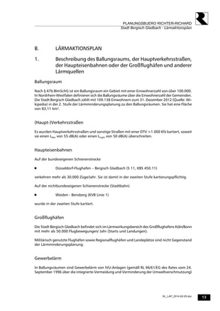 13
PLANUNGSBUERO RICHTER-RICHARD
Stadt Bergisch Gladbach - Lärmaktionsplan
GL_LAP_2014-02-25.doc
B. LÄRMAKTIONSPLAN
1. Beschreibung des Ballungsraums, der Hauptverkehrsstraßen,
der Haupteisenbahnen oder der Großflughäfen und anderer
Lärmquellen
Ballungsraum
Nach § 47b BImSchG ist ein Ballungsraum ein Gebiet mit einer Einwohnerzahl von über 100.000.
In Nordrhein-Westfalen definieren sich die Ballungsräume über die Einwohnerzahl der Gemeinden.
Die Stadt Bergisch Gladbach zählt mit 109.138 Einwohnern zum 31. Dezember 2012 (Quelle: Wi-
kipedia) in der 2. Stufe der Lärmminderungsplanung zu den Ballungsräumen. Sie hat eine Fläche
von 83,11 km².
(Haupt-)Verkehrsstraßen
Es wurden Hauptverkehrsstraßen und sonstige Straßen mit einer DTV >1.000 Kfz kartiert, soweit
sie einen Lden von 55 dB(A) oder einen Lnight von 50 dB(A) überschreiten.
Haupteisenbahnen
Auf der bundeseigenen Schienenstrecke
 Düsseldorf-Flughafen – Bergisch Gladbach (S 11, KBS 450.11)
verkehren mehr als 30.000 Züge/Jahr. Sie ist damit in der zweiten Stufe kartierungspflichtig.
Auf der nichtbundeseigenen Schienenstrecke (Stadtbahn)
 Weiden - Bensberg (KVB Linie 1)
wurde in der zweiten Stufe kartiert.
Großflughäfen
Die Stadt Bergisch Gladbach befindet sich im Lärmwirkungsbereich des Großflughafens Köln/Bonn
mit mehr als 50.000 Flugbewegungen/ Jahr (Starts und Landungen).
Militärisch genutzte Flughäfen sowie Regionalflughäfen und Landeplätze sind nicht Gegenstand
der Lärmminderungsplanung.
Gewerbelärm
In Ballungsräumen sind Gewerbelärm von IVU-Anlagen (gemäß RL 96/61/EG des Rates vom 24.
September 1996 über die integrierte Vermeidung und Verminderung der Umweltverschmutzung)
 