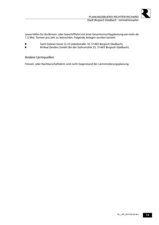14
PLANUNGSBUERO RICHTER-RICHARD
Stadt Bergisch Gladbach - Lärmaktionsplan
GL_LAP_2014-02-25.doc
sowie Häfen für die Binnen- oder Seeschifffahrt mit einer Gesamtumschlagsleistung von mehr als
1,5 Mio. Tonnen pro Jahr zu betrachten. Folgende Anlagen wurden kartiert:
 Saint Gobian Isover G+H (Jakobstraße 10, 51465 Bergisch Gladbach),
 M-Real Zanders GmbH (An der Gohrsmühle 25, 51465 Bergisch Gladbach).
Andere Lärmquellen
Freizeit- oder Nachbarschaftslärm sind nicht Gegenstand der Lärmminderungsplanung.
 