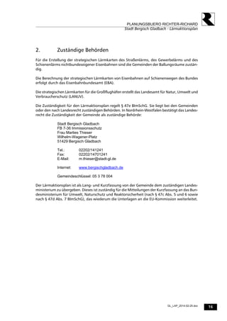 16
PLANUNGSBUERO RICHTER-RICHARD
Stadt Bergisch Gladbach - Lärmaktionsplan
GL_LAP_2014-02-25.doc
2. Zuständige Behörden
Für die Erstellung der strategischen Lärmkarten des Straßenlärms, des Gewerbelärms und des
Schienenlärms nichtbundeseigener Eisenbahnen sind die Gemeinden der Ballungsräume zustän-
dig.
Die Berechnung der strategischen Lärmkarten von Eisenbahnen auf Schienenwegen des Bundes
erfolgt durch das Eisenbahnbundesamt (EBA).
Die strategischen Lärmkarten für die Großflughäfen erstellt das Landesamt für Natur, Umwelt und
Verbraucherschutz (LANUV).
Die Zuständigkeit für den Lärmaktionsplan regelt § 47e BImSchG. Sie liegt bei den Gemeinden
oder den nach Landesrecht zuständigen Behörden. In Nordrhein-Westfalen bestätigt das Landes-
recht die Zuständigkeit der Gemeinde als zuständige Behörde:
Stadt Bergisch Gladbach
FB 7-36 Immissionsschutz
Frau Marlies Thieser
Wilhelm-Wagener-Platz
51429 Bergisch Gladbach
Tel.: 02202/141241
Fax: 02202/14701241
E-Mail: m.thieser@stadt-gl.de
Internet: www.bergischgladbach.de
Gemeindeschlüssel: 05 3 78 004
Der Lärmaktionsplan ist als Lang- und Kurzfassung von der Gemeinde dem zuständigen Landes-
ministerium zu übergeben. Dieses ist zuständig für die Mitteilungen der Kurzfassung an das Bun-
desministerium für Umwelt, Naturschutz und Reaktorsicherheit (nach § 47c Abs. 5 und 6 sowie
nach § 47d Abs. 7 BImSchG), das wiederum die Unterlagen an die EU-Kommission weiterleitet.
 