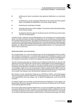18
PLANUNGSBUERO RICHTER-RICHARD
Stadt Bergisch Gladbach - Lärmaktionsplan
GL_LAP_2014-02-25.doc
 Auflistung der bereits vorhandenen oder geplanten Maßnahmen zur Lärmminde-
rung,
 die Maßnahmen, die die zuständigen Behörden für die nächsten fünf Jahre geplant
haben, einschließlich der Maßnahmen zum Schutz ruhiger Gebiete,
 Darstellung der langfristigen Strategie,
 finanzielle Informationen (falls verfügbar): Finanzmittel, Kostenwirksamkeitsanalyse,
Kosten-Nutzen-Analyse,
 die geplanten Bestimmungen für die Bewertung der Durchführung und der Ergeb-
nisse des Lärmaktionsplans."
Gemäß § 47d Abs. 3 BImSchG wird die Öffentlichkeit zu den Vorschlägen der Lärmaktionspläne
gehört. Sie erhält rechtzeitig und effektiv die Möglichkeit, an der Ausarbeitung und Überprüfung
der Lärmaktionspläne mitzuwirken. Die Ergebnisse der Mitwirkung sind zu berücksichtigen. Da es
zur Information und Mitwirkung der Öffentlichkeit keine nationalen gesetzlichen Regelungen gibt,
erhält die EU-Umgebungslärmrichtlinie Direktwirkung. Es liegt somit im Ermessen der zuständigen
Behörden, die unbestimmten Begriffe der EU-Umgebungslärmrichtlinie (z. B. "rechtzeitig und ef-
fektiv") näher zu bestimmen.
Nationales Recht zum Lärmschutz
Der Lärmaktionsplan muss zwar die Anforderungen der EU-Umgebungslärmrichtlinie erfüllen,
doch erfolgt die Umsetzung der im Lärmaktionsplan beschlossenen Maßnahmen weiterhin nach
den nationalen Vorschriften zum Lärmschutz, was Konflikte nicht ausschließt. Nachfolgend wer-
den deshalb die wesentlichen rechtlichen Grundlagen auf nationaler Ebene kurz vorgestellt:
Eine der Grundvoraussetzungen zur Gewährung von Schallschutzmaßnahmen ist, dass die maß-
geblichen Immissionsrichtwerte der Lärmsanierung in Abhängigkeit von der Gebietskategorie ü-
berschritten sind. Dazu zählt unter anderem, dass Lärmsituationen anhand der VLärmSchRL97 in
Verbindung mit den RLS-90 zu ermitteln und zu bewerten sind. Die Art der zu schützenden Gebie-
te und Anlagen ergibt sich aus den Festsetzungen in Bebauungsplänen (DIN 18005-1) oder aus
der Realnutzung. Bei der Entscheidung über die Lärmsanierung sind darüber hinaus weitere Krite-
rien zu prüfen (zum Beispiel, wann die betroffenen Gebäude errichtet wurden).
Beim Neubau und der wesentlichen Änderung von öffentlichen Straßen- und Schienenwegen
(Lärmvorsorge) gelten die §§ 41-43 BImSchG in Verbindung mit der 16. und 24. BlmSchV. Das Be-
rechnungsverfahren wird in der Anlage 1 der 16. BlmSchV festgelegt bzw. wird auf die RLS-90
verwiesen.
Ein direkter Vergleich der nach VBUS und RLS-90 berechneten Pegelwerte ist nicht möglich. Der
Baulastträger übernimmt deshalb die Prüfung der Lärmsituation im Rahmen der für die Straßen-
bauverwaltung geltenden RLS-90.
Der Einsatz straßenverkehrsrechtlicher Maßnahmen zum Schutz der Bevölkerung erfolgt nach den
Lärmschutz-Richtlinien-StV 2007. Sie gelten nur für bestehende Straßen und lehnen sich an die
Grundsätze des baulichen Lärmschutzes an bestehenden Straßen (VLärmSchR 97) an und betref-
fen vor allem Verkehrsbeschränkungen, Verkehrsverbote und Verkehrsumleitungen (§ 45 StVO).
 