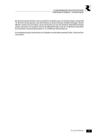 19
PLANUNGSBUERO RICHTER-RICHARD
Stadt Bergisch Gladbach - Lärmaktionsplan
GL_LAP_2014-02-25.doc
Bei der Planung des Neubaus oder wesentlicher Veränderungen an Schienenwegen sind gemäß
16. BlmSchV Lärmprognosen nach der Richtlinie zur Berechnung der Schall03 vorzulegen. Mit der
VBUSch" werden die Lärmindizes, die für die Kartierung nach der Richtlinie 2002/49/EG benötigt
werden, berechnet. Sie ist jedoch nicht für Schallberechnungen nach der 16. BlmSchV anwendbar,
da wesentliche Unterschiede bestehen (z. B. entfällt der Schienenbonus).
Für die Bewertung der Lärmsituation an Flughäfen sind die Werte gemäß § 2 Abs. 2 FluLärmG he-
ranzuziehen.
 