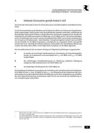 20
PLANUNGSBUERO RICHTER-RICHARD
Stadt Bergisch Gladbach - Lärmaktionsplan
GL_LAP_2014-02-25.doc
4. Geltende Grenzwerte gemäß Artikel 5 ULR
Auf nationaler Ebene gibt es keine für die Auslösung von Lärmaktionsplänen verbindlichen Grenz-
werte.
Für die Geräuschbelastung der Bevölkerung hat jedoch eine Reihe von Institutionen Qualitätsstan-
dards vorgeschlagen. Diese wurden unter gesundheitlichen Aspekten entwickelt, unabhängig von
der jeweiligen Nutzung der Gebiete, in denen Menschen Geräuschen ausgesetzt sind. Als gesund-
heitsrelevante Schwellenwerte gelten 65 dB(A) tags und 55 dB(A) nachts.2
Der Sachverständigen-
rat für Umweltfragen hat erneut in seinem Umweltgutachten 20043
und in seinem Sondergutach-
ten "Umwelt und Straßenverkehr - Hohe Mobilität - Umweltverträglicher Verkehr" vom Juni 20054
auf die Schwelle von 45 dB(A) hingewiesen, unterhalb der ein ungestörter Schlaf sichergestellt
werden kann bzw. oberhalb der Aufwachreaktionen festzustellen sind. Die Weltgesundheitsorga-
nisation hat diesen Wert 2009 in ihren Night Noise Guidelines auf 40 dB(A) abgesenkt.
Das Umweltbundesamt hat vor diesem Hintergrund folgende Empfehlungen ausgesprochen:
 Es werden als kurzfristiges Handlungsziel zur Vermeidung von Gesundheitsgefähr-
dungen als Auslösewerte Immissionspegel von Lden=65 dB(A) und Lnight=55 dB(A)
vorgeschlagen.
 Als mittelfristiges Umwelthandlungsziel zur Minderung erheblicher Belästigung
schlägt das UBA Auslösekriterien von 60/50 dB(A) und
 als langfristiges Handlungsziel von 55/45 dB(A) vor.
Die Stadt Bergisch Gladbach verwendet bei der Aufstellung des Lärmaktionsplans die Auslösewer-
te 65 dB(A) für den Lden bzw. 55 dB(A) für den Lnight, um entsprechend den Ergebnissen der Lärm-
wirkungsforschung gesundheitliche Beeinträchtigungen durch Lärm weitgehend auszuschließen.
Bei einer Überschreitung dieser Auslösewerte ergibt sich für die Gemeinde die Verpflichtung, ei-
nen Lärmaktionsplan aufzustellen.
2 MINISTERIUM FÜR UMWELT UND NATURSCHUTZ, LANDWIRTSCHAFT UND VERBRAUCHERSCHUTZ, Lärmaktionsplanung,RdErl.d.-
V-5 - 8820.4.1, Düsseldorf, 2008
3 SACHVERSTÄNDIGENRAT FÜR UMWELTFRAGEN, Umweltgutachten 2004 - Umweltpolitische Handlungsfähigkeit sichern, Berlin, 2004
4 SACHVERSTÄNDIGENRAT FÜR UMWELTFRAGEN, Sondergutachten Umwelt und Straßenverkehr - Hohe Mobilität - Umweltverträglicher
Verkehr, Berlin, 2005
 