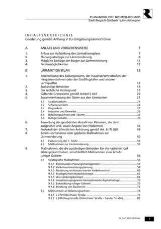 1
PLANUNGSBUERO RICHTER-RICHARD
Stadt Bergisch Gladbach - Lärmaktionsplan
GL_LAP_2014-02-25.doc
I N H A L T S V E R Z E I C H N I S
Gliederung gemäß Anhang V EU-Umgebungslärmrichtlinie
A. ANLASS UND VORGEHENSWEISE 7
1. Anlass zur Aufstellung des Lärmaktionsplans 7
2. Planungsstrategie zur Lärmminderung 8
3. Mögliche Beiträge der Bürger zur Lärmminderung 11
4. Fördermöglichkeiten 12
B. LÄRMAKTIONSPLAN 13
1. Beschreibung des Ballungsraums, der Hauptverkehrsstraßen, der
Haupteisenbahnen oder der Großflughäfen und anderer
Lärmquellen 13
2. Zuständige Behörden 16
3. Der rechtliche Hintergrund 17
4. Geltende Grenzwerte gemäß Artikel 5 ULR 20
5. Zusammenfassung der Daten aus den Lärmkarten 21
5.1 Straßenverkehr ..........................................................................................21
5.2 Schienenverkehr ........................................................................................24
5.3 Flugverkehr ...............................................................................................27
5.4 Industrie und Gewerbe..............................................................................29
5.5 Belastungsachsen und -räume...................................................................32
5.6 Ruhige Gebiete..........................................................................................39
6. Bewertung der geschätzten Anzahl von Personen, die Lärm
ausgesetzt sind, sowie Angabe von Problemen 45
7. Protokoll der öffentlichen Anhörung gemäß Art. 8 (7) ULR 49
8. Bereits vorhandene oder geplante Maßnahmen zur
Lärmminderung 50
8.1 Evaluierung der 1. Stufe ............................................................................50
8.2 Maßnahmen zur Lärmminderung..............................................................50
9. Maßnahmen, die die zuständigen Behörden für die nächsten fünf
Jahre geplant haben, einschließlich Maßnahmen zum Schutz
ruhiger Gebiete 56
9.1 Strategische Maßnahmen..........................................................................56
9.1.1 Kommunales Planungsmanagement................................................57
9.1.2 Verkehrsentwicklungsplanung.........................................................58
9.1.3 Förderung nichtmotorisierter Verkehrsmittel ...................................60
9.1.4 Stadtgeschwindigkeitskonzept ........................................................61
9.1.5 Lkw-Lenkungskonzept .....................................................................66
9.1.6 Investitionsprogramm lärmoptimierte Asphaltbeläge......................70
9.1.7 Entwicklung ruhiger Gebiete ...........................................................70
9.1.8 Beratung von Bauherren..................................................................72
9.2 Maßnahmen an Belastungsachsen ............................................................74
9.2.1 L 270 Odenthaler Straße..................................................................75
9.2.2 L 286 Hauptstraße (Odenthaler Straße – Sander Straße)..................82
 