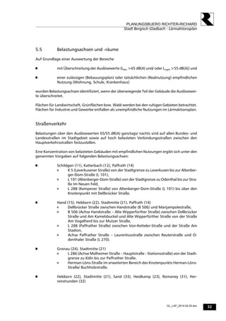 32
PLANUNGSBUERO RICHTER-RICHARD
Stadt Bergisch Gladbach - Lärmaktionsplan
GL_LAP_2014-02-25.doc
5.5 Belastungsachsen und -räume
Auf Grundlage einer Auswertung der Bereiche
 mit Überschreitung der Auslösewerte (Lden >65 dB(A) und/ oder Lnight >55 dB(A)) und
 einer zulässigen (Bebauungsplan) oder tatsächlichen (Realnutzung) empfindlichen
Nutzung (Wohnung, Schule, Krankenhaus)
wurden Belastungsachsen identifiziert, wenn der überwiegende Teil der Gebäude die Auslösewer-
te überschreitet.
Flächen für Landwirtschaft, Grünflächen bzw. Wald werden bei den ruhigen Gebieten betrachtet.
Flächen für Industrie und Gewerbe entfallen als unempfindliche Nutzungen im Lärmaktionsplan.
Straßenverkehr
Belastungen über den Auslösewerten 65/55 dB(A) ganztags/ nachts sind auf allen Bundes- und
Landesstraßen im Stadtgebiet sowie auf hoch belasteten Verbindungsstraßen zwischen den
Hauptverkehrsstraßen festzustellen.
Eine Konzentration von belasteten Gebäuden mit empfindlichen Nutzungen ergibt sich unter den
genannten Vorgaben auf folgenden Belastungsachsen:
 Schildgen (11), Katterbach (12), Paffrath (14)
 K 5 (Leverkusener Straße) von der Stadtgrenze zu Leverkusen bis zur Altenber-
ger-Dom-Straße (L 101),
 L 101 (Altenberger-Dom-Straße) von der Stadtgrenze zu Odenthal bis zur Stra-
ße Im Neuen Feld,
 L 288 (Kempener Straße) von Altenberger-Dom-Straße (L 101) bis über den
Knotenpunkt mit Dellbrücker Straße.
 Hand (15), Hebborn (22), Stadtmitte (21), Paffrath (14)
 Dellbrücker Straße zwischen Handstraße (B 506) und Marijampolestraße,
 B 506 (Achse Handstraße – Alte Wipperfürther Straße) zwischen Dellbrücker
Straße und Am Kamelsbuckel und Alte Wipperfürther Straße von der Straße
Am Vogelherd bis zur Mutzer Straße,
 L 288 (Paffrather Straße) zwischen Von-Ketteler-Straße und der Straße Am
Stadion,
 Achse Paffrather Straße – Laurentiusstraße zwischen Reuterstraße und O-
denthaler Straße (L 270).
 Gronau (24), Stadtmitte (21)
 L 286 (Achse Mülheimer Straße – Hauptstraße - Stationsstraße) von der Stadt-
grenze zu Köln bis zur Paffrather Straße.
 Herman-Löns-Straße im erweiterten Bereich des Knotenpunkts Herman-Löns-
Straße/ Buchholzstraße.
 Hebborn (22), Stadtmitte (21), Sand (33), Heidkamp (23), Romaney (31), Her-
renstrunden (32)
 