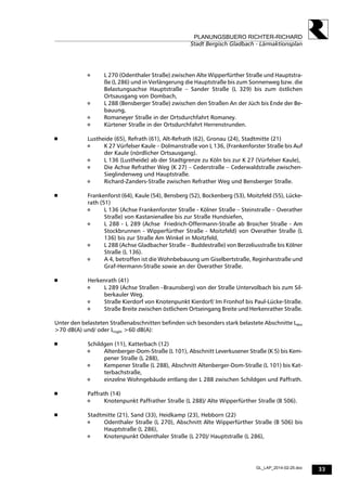 33
PLANUNGSBUERO RICHTER-RICHARD
Stadt Bergisch Gladbach - Lärmaktionsplan
GL_LAP_2014-02-25.doc
 L 270 (Odenthaler Straße) zwischen Alte Wipperfürther Straße und Hauptstra-
ße (L 286) und in Verlängerung die Hauptstraße bis zum Sonnenweg bzw. die
Belastungsachse Hauptstraße – Sander Straße (L 329) bis zum östlichen
Ortsausgang von Dombach,
 L 288 (Bensberger Straße) zwischen den Straßen An der Jüch bis Ende der Be-
bauung,
 Romaneyer Straße in der Ortsdurchfahrt Romaney.
 Kürtener Straße in der Ortsdurchfahrt Herrenstrunden.
 Lustheide (65), Refrath (61), Alt-Refrath (62), Gronau (24), Stadtmitte (21)
 K 27 Vürfelser Kaule – Dolmanstraße von L 136, (Frankenforster Straße bis Auf
der Kaule (nördlicher Ortsausgang).
 L 136 (Lustheide) ab der Stadtgrenze zu Köln bis zur K 27 (Vürfelser Kaule),
 Die Achse Refrather Weg (K 27) – Cederstraße – Cederwaldstraße zwischen-
Sieglindenweg und Hauptstraße.
 Richard-Zanders-Straße zwischen Refrather Weg und Bensberger Straße.
 Frankenforst (64), Kaule (54), Bensberg (52), Bockenberg (53), Moitzfeld (55), Lücke-
rath (51)
 L 136 (Achse Frankenforster Straße - Kölner Straße – Steinstraße – Overather
Straße) von Kastanienallee bis zur Straße Hundsiefen,
 L 288 - L 289 (Achse Friedrich-Offermann-Straße ab Broicher Straße - Am
Stockbrunnen - Wipperfürther Straße - Moitzfeld) von Overather Straße (L
136) bis zur Straße Am Winkel in Moitzfeld,
 L 288 (Achse Gladbacher Straße – Buddestraße) von Berzeliusstraße bis Kölner
Straße (L 136).
 A 4, betroffen ist die Wohnbebauung um Giselbertstraße, Reginharstraße und
Graf-Hermann-Straße sowie an der Overather Straße.
 Herkenrath (41)
 L 289 (Achse Straßen –Braunsberg) von der Straße Untervolbach bis zum Sil-
berkauler Weg.
 Straße Kierdorf von Knotenpunkt Kierdorf/ Im Fronhof bis Paul-Lücke-Straße.
 Straße Breite zwischen östlichem Ortseingang Breite und Herkenrather Straße.
Unter den belasteten Straßenabschnitten befinden sich besonders stark belastete Abschnitte Lden
>70 dB(A) und/ oder Lnight >60 dB(A):
 Schildgen (11), Katterbach (12)
 Altenberger-Dom-Straße (L 101), Abschnitt Leverkusener Straße (K 5) bis Kem-
pener Straße (L 288),
 Kempener Straße (L 288), Abschnitt Altenberger-Dom-Straße (L 101) bis Kat-
terbachstraße,
 einzelne Wohngebäude entlang der L 288 zwischen Schildgen und Paffrath.
 Paffrath (14)
 Knotenpunkt Paffrather Straße (L 288)/ Alte Wipperfürther Straße (B 506).
 Stadtmitte (21), Sand (33), Heidkamp (23), Hebborn (22)
 Odenthaler Straße (L 270), Abschnitt Alte Wipperfürther Straße (B 506) bis
Hauptstraße (L 286),
 Knotenpunkt Odenthaler Straße (L 270)/ Hauptstraße (L 286),
 