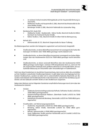 34
PLANUNGSBUERO RICHTER-RICHARD
Stadt Bergisch Gladbach - Lärmaktionsplan
GL_LAP_2014-02-25.doc
 im weiteren Verlauf einzelne Wohngebäude auf der Hauptstraße Richtung Lo-
chermühle,
 Mülheimer Straße und Hauptstraße (L 286), Abschnitt Buchholzstraße bis De-
chant-Müller-Straße,
 Bensberger Straße (L 288), Abschnitt Feldstraße bis Lückerather Weg.
 Bensberg (52), Kaule (54)
 Gladbacher Straße – Buddestraße – Kölner Straße, Abschnitt Straße Am Milch-
bornbach bis Ferdinand-Stucker-Straße,
 Kölner Straße (L 136), Abschnitt Straße Im Alten Feld bis Bahnquerung.
 Refrath (61)
 Dolmanstraße (K 27), Abschnitt Siegenstraße bis Neuer Traßweg.
Die Belastungsachsen werden drei Kategorien zugeordnet und zeichnerisch dargestellt:
 Straßenabschnitte, an denen Betroffene konzentriert mit vorwiegend sehr hohen Be-
lastungen mit Werten über 70/60 dB(A) ganztags/ nachts belastet sind.
 Straßenabschnitte, an denen Betroffene konzentriert vorwiegend von hohen Belas-
tungen über den Auslösewerten 65/55 bis 70/60 dB(A) ganztags/ nachts betroffen
sind.
 Straßenabschnitte, an denen vereinzelt Betroffene über den Auslösewerten 65/55
dB(A) ganztags/ nachts liegen. Letzteres trifft beispielsweise dann zu, wenn ein Teil
der angrenzenden Gebäude einen größeren Abstand zur Lärmquelle haben, bei aus-
laufender Bebauung vor Ortschaften oder Streusiedlungen im Außenbereich.
Sieht man diese Einzelachsen im räumlichen Zusammenhang, dann sind vor allem die unmittelbar
auf den Stadtkern zulaufenden Straßenzüge belastet. Es gibt dabei keine durchgängig hoch be-
lasteten Straßenachsen, sondern sie teilen sich in unterschiedliche belastete Abschnitte auf. Be-
sonders stark belastet sind Straßenabschnitte in den Ortszentren, weil sich hier die Bebauung ver-
dichtet und die Gebäude vermehrt direkt an den Straßenraum angrenzen.
Neben dem Wohnen sind an folgenden Standorten empfindliche Nutzungen durch Lärm über den
Auslösewerten belastet:
 Schulen
 Städtische Gemeinschaftsgrundschule Paffrath, Paffrather Straße (≥65/55 bis
70/60 dB(A) ganztags/nachts)
 Gemeinschaftsgrundschule Hebborn, Odenthaler Straße (≥65/55 bis 70/60
dB(A) ganztags/nachts)
 Katholische Grundschule Bensberg, Steinstraße (≥65/55 bis 70/60 dB(A) ganz-
tags/nachts)
 Einzelhandels- und Nahversorgungsstandorte
 Stadtmitte, Hauptstraße (≥65/55 bis 70/60 dB(A) ganztags/nachts)
 Bensberg, Kölner Straße, Steinstraße (≥65/55 bis 70/60 dB(A) ganz-
tags/nachts)
 Refrath, Dolmanstraße (≥70/60 dB(A) ganztags/nachts)
 Hand, Dellbrücker Straße zwischen Handstraße und Im Grafeld (≥65/55 bis
70/60 dB(A) ganztags/nachts)
 