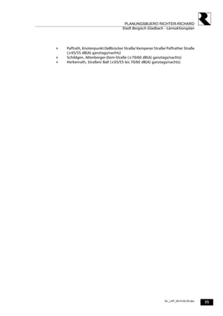 35
PLANUNGSBUERO RICHTER-RICHARD
Stadt Bergisch Gladbach - Lärmaktionsplan
GL_LAP_2014-02-25.doc
 Paffrath, Knotenpunkt Dellbrücker Straße/ Kempener Straße/ Paffrather Straße
(≥65/55 dB(A) ganztags/nachts)
 Schildgen, Altenberger-Dom-Straße (≥70/60 dB(A) ganztags/nachts)
 Herkenrath, Straßen/ Ball (≥65/55 bis 70/60 dB(A) ganztags/nachts).
 