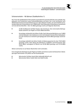 37
PLANUNGSBUERO RICHTER-RICHARD
Stadt Bergisch Gladbach - Lärmaktionsplan
GL_LAP_2014-02-25.doc
Schienenverkehr – NE-Bahnen (Stadtbahnlinie 1)
Die Trasse der Stadtbahnlinie führt jeweils im Grenzbereich zwischen Refrath und Lustheide, Kip-
pekausen und Frankenforst sowie Lückerath/Bensberg und Kaule. Die in den Lärmkarten nach
VBUSCH berechnete Immissionsbelastung muss aber relativiert werden, da nach Schall 03 auf na-
tionaler Ebene der Schienenbonus von 5 dB(A) greift. Nach Abzug des Schienenbonus konzentriert
sich die Zahl der Betroffen >65/>55 dB(A) ganztags/ nachts auf folgende Abschnitte:
 Straße Sandberg bis Vürfelser Kaule in der Innenkurve. Hier sind einzelne Wohnge-
bäude weiterhin von Pegeln um 65/55 dB(A) betroffen.
 Kurvenlage nordwestlich der Kölner Straße. Nach Abzug des Bahnbonus von 5 dB(A)
sind die Gebäude in der Außenkurve nicht mehr belastet. Die betroffene Gebäudezei-
le in der Innenkurve ist weiterhin geringfügig über 65/55 dB(A) ganztags/ nachts be-
lastet.
 Kurvenlage südöstlich der Kölner Straße mit Belastungswerten bis über 75/65 dB(A)
ganztags/ nachts. Nach Abzug des Bahnbonus verbleiben Lärmimmissionen über
65/55 dB(A), vorwiegend im Bereich von 65-68 dB(A) ganztags und 55-58 dB(A)
nachts.
Aktiver Lärmschutz ist auf diesen Abschnitten nicht vorhanden.
Eine energetische Überlagerung der Pegel von Straße und Schiene wurde nicht berechnet. Überla-
gerungen beschränken sich jedoch auf die Knotenpunkte
 Bahnstrecke/ Vürfelser Kaule Höhe Haltestelle Refrath und
 Bahnstrecke/ Kölner Straße Höhe Graf-Adolf-Straße.
 