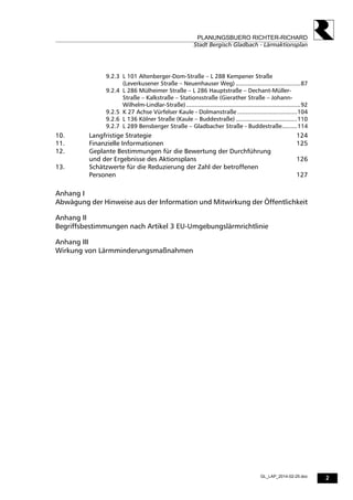 2
PLANUNGSBUERO RICHTER-RICHARD
Stadt Bergisch Gladbach - Lärmaktionsplan
GL_LAP_2014-02-25.doc
9.2.3 L 101 Altenberger-Dom-Straße – L 288 Kempener Straße
(Leverkusener Straße – Neuenhauser Weg) ......................................87
9.2.4 L 286 Mülheimer Straße – L 286 Hauptstraße – Dechant-Müller-
Straße – Kalkstraße – Stationsstraße (Gierather Straße – Johann-
Wilhelm-Lindlar-Straße)...................................................................92
9.2.5 K 27 Achse Vürfelser Kaule - Dolmanstraße ...................................104
9.2.6 L 136 Kölner Straße (Kaule – Buddestraße) ....................................110
9.2.7 L 289 Bensberger Straße – Gladbacher Straße - Buddestraße.........114
10. Langfristige Strategie 124
11. Finanzielle Informationen 125
12. Geplante Bestimmungen für die Bewertung der Durchführung
und der Ergebnisse des Aktionsplans 126
13. Schätzwerte für die Reduzierung der Zahl der betroffenen
Personen 127
Anhang I
Abwägung der Hinweise aus der Information und Mitwirkung der Öffentlichkeit
Anhang II
Begriffsbestimmungen nach Artikel 3 EU-Umgebungslärmrichtlinie
Anhang III
Wirkung von Lärmminderungsmaßnahmen
 
