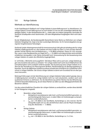 39
PLANUNGSBUERO RICHTER-RICHARD
Stadt Bergisch Gladbach - Lärmaktionsplan
GL_LAP_2014-02-25.doc
5.6 Ruhige Gebiete
Methode zur Identifizierung
In der Stadt Bergisch Gladbach sind "ruhige Gebiete in einem Ballungsraum" zu identifizieren. Ein
ruhiges Gebiet in einem Ballungsraum ist nach Artikel 3 l) "ein von der zuständigen Behörde fest-
gelegtes Gebiet, in dem beispielsweise der Lden-Index oder ein anderer geeigneter Lärmindex für
sämtliche Schallquellen einen bestimmten, von dem Mitgliedstaat festgelegten Wert nicht über-
steigt".
Da der Mitgliedsstaat, die Bundesrepublik Deutschland, keine Werte zur Definition von ruhigen
Gebieten festgelegt hat, liegt es bei den zuständigen Behörden, für ihr Gemeindegebiet eine ge-
eignete Vorgehensweise festzulegen.
Die Bund/ Länder-Arbeitsgemeinschaft für Immissionsschutz (LAI) gibt als Anhaltspunkt für ruhige
Gebiete in Ballungsräumen an, dass Gebiete mit einer Größe von über 2 x 2 km auf dem überwie-
genden Teil der Flächen eine Lärmbelastung Lden ≤ 50 dB(A) aufweisen. Davon ist i.d.R. auszuge-
hen, wenn in den Randbereichen ein Pegel von Lden = 55 dB(A) nicht überschritten wird und keine
erheblichen Lärmquellen in der Fläche vorhanden sind. Voraussetzung für die Ausweisung eines
ruhigen Gebiets ist zudem die öffentliche Zugänglichkeit.
In § 47d Abs. 2 BImSchG wird ausgeführt: "Ziel dieser Pläne soll es auch sein, ruhige Gebiete ge-
gen eine Zunahme des Lärms zu schützen." Ein ruhiges Gebiet darf somit durch Maßnahmen des
Lärmaktionsplans nicht zusätzlich verlärmt werden. Die Ausweisung eines ruhigen Gebiets ist zu-
dem bei der Herstellung von Planungsrecht (B-Pläne, Planfeststellung) als Abwägungsbelang zu
beachten. Durch die allgemeine Verkehrszunahme entsteht kein Erfordernis für zusätzlichen Lärm-
schutz in ruhigen Gebieten. Der Schutz ruhiger Gebiete ist damit vom Grundsatz her ein eher pas-
sives Instrument.
Bisherige Erfahrungen mit der Identifizierung von ruhigen Gebieten haben jedoch gezeigt, dass es
in Ballungsräumen sinnvoll ist, ruhige Gebiete nicht nur nach akustischen, sondern auch nach
qualitativen Kriterien zu definieren. Für die Identifizierung solcher Flächen hat das Mitwirkungs-
verfahren besondere Bedeutung, da sich diese Flächen vor allem aus den Alltagsgewohnheiten der
Bewohner ableiten.
Um den unterschiedlichen Charakter der ruhigen Gebiete zu verdeutlichen, werden diese deshalb
in fünf Kategorien eingeteilt:
 
 Besonders ruhige Gebiete
 Weitgehend naturbelassener oder land- und forstwirtschaftlich genutzter, zu-
sammenhängender Naturraum, in vielen Fällen mit Verbindungen zu benach-
barten Landschaftsräumen,
 Lden von <45 dB(A) in der Kernfläche, Kantenlänge ca. 6,6 x 6,6 km. Die Flä-
chengröße ergibt sich aus der LAI-Definition oben und der Physik (Verdoppe-
lung des Abstandes = - 3 dB(A)).

 Ruhige Gebiete
 Weitgehend naturbelassener oder land- und forstwirtschaftlich genutzter, zu-
sammenhängender Naturraum, in vielen Fällen mit Verbindungen zu benach-
barten Landschaftsräumen,
 Lden von <50 dB(A) in der Kernfläche, Kantenlänge ca. 2 x 2 km.
 
 