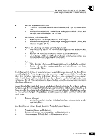 40
PLANUNGSBUERO RICHTER-RICHARD
Stadt Bergisch Gladbach - Lärmaktionsplan
GL_LAP_2014-02-25.doc
 
 
 Relativer leiser Landschaftsraum
 Stadtnahe Erholungsflächen in der freien Landschaft, ggf. auch mit Teilflä-
chen,
 Immissionsreduktion in der Kernfläche >6 dB(A) gegenüber dem Umfeld, Kan-
tenlänge (der Teilflächen) ab 200 x 200 m.
 
 Relativ leises stadtnahes Gebiet
 Wohnungsnahe Erholungsflächen und Parkanlagen,
 Immissionsreduktion in der Kernfläche >6 dB(A) gegenüber dem Umfeld, Kan-
tenlänge ab 200 x 200 m.
 
 Achsen mit Erholungs- und/ oder Verbindungsfunktion
 Verbindungsweg abseits der Hauptverkehrswege in einem attraktiven Frei-
raum,
 definiert sich nicht über akustische, sondern qualitative Kriterien,
 Mindestlänge 1.000 m (=15 Minuten Fußweg), um Erholungsfunktion bzw.
bedeutsame Verbindungsfunktion herzustellen.
 
 Ruheoase
 Fläche dient der Erholung und ist aus den Wohngebieten fußläufig erreichbar,
 definiert sich nicht über akustische, sondern qualitative Kriterien ohne Bezug
zu Länge oder Fläche.
In der Fachwelt ist strittig, ob bebaute Bereiche ruhige Gebiete sein können. § 47a BImSchG be-
nennt bezüglich des Anwendungsbereichs der Lärmminderungspläne ausdrücklich "Umgebungs-
lärm, dem Menschen insbesondere in bebauten Gebieten… oder… ruhigen Gebieten… ausge-
setzt sind". Bebaute Gebiete sind als Emittent (z. B. Gewerbe- und Industriegebiete) oder zu
schützender Bereich (Wohngebiet) explizit Gegenstand des Lärmaktionsplans und scheiden somit
als ruhige Gebiete aus.
Je nach Einzelfall kann es jedoch sinnvoll sein, bebaute Gebiete, die selbst Ziel sind und der Erho-
lung dienen, z. B. denkmalgeschützte Siedlungsbereiche mit hoher städtebaulicher Qualität (z. B.
historische Dorfkerne) oder andere Stadträume mit Erholungsfunktion (z. B. Stadtplätze) und oh-
ne hohe Lärmbelastung als ruhige, bebaute Gebiete auszuweisen. Somit kommt als weitere Kate-
gorie hinzu:
 Bebaute Ruheoase
 Nicht verlärmter, hochwertiger städtebaulicher Raum mit Aufenthalts- und Er-
holungsfunktion.
Zur Identifizierung ruhiger Gebiete dienen im Wesentlichen drei Quellen:
 Analyse von Karten und Gutachten,
 Ortskenntnis seitens des Auftraggebers und des Gutachters,
 Hinweise aus der Öffentlichkeit im Mitwirkungsverfahren.
 