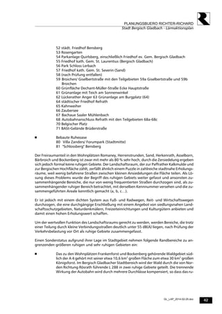 42
PLANUNGSBUERO RICHTER-RICHARD
Stadt Bergisch Gladbach - Lärmaktionsplan
GL_LAP_2014-02-25.doc
52 städt. Friedhof Bensberg
53 Rosengarten
54 Parkanlage Quirlsberg, einschließlich Friedhof ev. Gem. Bergisch Gladbach
55 Friedhof kath. Gem. St. Laurentius (Bergisch Gladbach)
56 Park Schloss Lerbach
57 Friedhof kath. Gem. St. Severin (Sand)
58 (nach Prüfung entfallen)
59 Broichen/ Giselbertstraße mit den Teilgebieten 59a Giselbertstraße und 59b
Broichen
60 Grünfläche Dechant-Müller-Straße Ecke Hauptstraße
61 Grünanlage mit Teich am Sonnenwinkel
62 Lückerather Anger 63 Grünanlage am Burgplatz (64)
64 städtischer Friedhof Refrath
65 Kahnweiher
66 Zaubersee
67 Bachaue Saaler Mühlenbach
68 Autobahnanschluss Refrath mit den Teilgebieten 68a-68c
70 Belgischer Platz
71 BASt-Gelände Brüderstraße
 Bebaute Ruheoase
80 Villa Zanders/ Forumpark (Stadtmitte)
81 "Schlossberg" Bensberg
Der Freiraumanteil in den Wohnplätzen Romaney, Herrenstrunden, Sand, Herkenrath, Asselborn,
Bärbroich und Bockenberg ist zwar mit mehr als 80 % sehr hoch, durch die Zersiedelung ergeben
sich jedoch formal keine ruhigen Gebiete. Der Landschaftsraum, der zur Paffrather Kalkmulde und
zur Bergischen Hochfläche zählt, zerfällt ähnlich einem Puzzle in zahlreiche stadtnahe Erholungs-
räume, weil wenig befahrene Straßen zwischen kleinen Ansiedelungen die Fläche teilen. Als Lö-
sung dieses Problems wurde der Begriff des ruhigen Gebiets weiter gefasst und ansonsten zu-
sammenhängende Bereiche, die nur von wenig frequentierten Straßen durchzogen sind, als zu-
sammenhängender ruhiger Bereich betrachtet, mit derselben Kennnummer versehen und die zu-
sammengeführten Areale kenntlich gemacht (a, b, c…).
Er ist jedoch mit einem dichten System aus Fuß- und Radwegen, Reit- und Wirtschaftswegen
durchzogen, die eine durchgängige Erschließung mit einem Angebot von siedlungsnahen Land-
schaftsschutzgebieten, Naturdenkmälern, Freizeiteinrichtungen und Kulturgütern anbieten und
damit einen hohen Erholungswert schaffen.
Um der wertvollen Funktion des Landschaftsraums gerecht zu werden, werden Bereiche, die trotz
einer Teilung durch kleine Verbindungsstraßen deutlich unter 55 dB(A) liegen, nach Prüfung der
Verkehrsbelastung vor Ort als ruhige Gebiete zusammengefasst.
Einen Sonderstatus aufgrund ihrer Lage im Stadtgebiet nehmen folgende Randbereiche zu an-
grenzenden größeren ruhigen und sehr ruhigen Gebieten ein:
 Das zu den Wohnplätzen Frankenforst und Bockenberg gehörende Waldgebiet süd-
lich der A 4 gehört mit seiner etwa 10,6 km2
großen Fläche zum etwa 30 km2
großen
Königsforst. Im Bergisch Gladbacher Stadtbereich wird der Wald durch die von Nor-
den Richtung Rösrath führende L 288 in zwei ruhige Gebiete geteilt. Die trennende
Wirkung der Autobahn wird durch mehrere Durchlässe kompensiert, so dass das ru-
 
