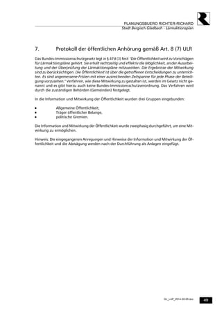 49
PLANUNGSBUERO RICHTER-RICHARD
Stadt Bergisch Gladbach - Lärmaktionsplan
GL_LAP_2014-02-25.doc
7. Protokoll der öffentlichen Anhörung gemäß Art. 8 (7) ULR
Das Bundes-Immissionsschutzgesetz legt in § 47d (3) fest: "Die Öffentlichkeit wird zu Vorschlägen
für Lärmaktionspläne gehört. Sie erhält rechtzeitig und effektiv die Möglichkeit, an der Ausarbei-
tung und der Überprüfung der Lärmaktionspläne mitzuwirken. Die Ergebnisse der Mitwirkung
sind zu berücksichtigen. Die Öffentlichkeit ist über die getroffenen Entscheidungen zu unterrich-
ten. Es sind angemessene Fristen mit einer ausreichenden Zeitspanne für jede Phase der Beteili-
gung vorzusehen." Verfahren, wie diese Mitwirkung zu gestalten ist, werden im Gesetz nicht ge-
nannt und es gibt hierzu auch keine Bundes-Immissionsschutzverordnung. Das Verfahren wird
durch die zuständigen Behörden (Gemeinden) festgelegt.
In die Information und Mitwirkung der Öffentlichkeit wurden drei Gruppen eingebunden:
 Allgemeine Öffentlichkeit,
 Träger öffentlicher Belange,
 politische Gremien.
Die Information und Mitwirkung der Öffentlichkeit wurde zweiphasig durchgeführt, um eine Mit-
wirkung zu ermöglichen.
Hinweis: Die eingegangenen Anregungen und Hinweise der Information und Mitwirkung der Öf-
fentlichkeit und die Abwägung werden nach der Durchführung als Anlagen eingefügt.
 