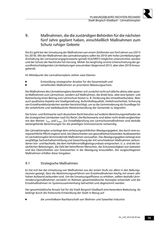 56
PLANUNGSBUERO RICHTER-RICHARD
Stadt Bergisch Gladbach - Lärmaktionsplan
GL_LAP_2014-02-25.doc
9. Maßnahmen, die die zuständigen Behörden für die nächsten
fünf Jahre geplant haben, einschließlich Maßnahmen zum
Schutz ruhiger Gebiete
Die EU geht bei der Umsetzung der Maßnahmen von einem Zeitfenster von fünf Jahren aus (2013
bis 2018). Mit den Maßnahmen des Lärmaktionsplans sollen bis 2018 sehr hohe Lärmbelastungen
(Einhaltung der Lärmsanierungsgrenzwerte gemäß VLSchR97) möglichst unterschritten werden
und der Schutz der Nachtruhe hat Vorrang. Mittel- bis langfristig ist eine Unterschreitung der ge-
sundheitsschädigenden Lärmbelastungen anzustreben (beginnend 2013, aber über 2018 hinaus-
gehend).
Im Mittelpunkt des Lärmaktionsplans stehen zwei Ebenen:
 Entwicklung strategischer Ansätze für die Gesamtstadt und
 vertiefenden Maßnahmen an prioritären Belastungsachsen.
Die Maßnahmen des Lärmaktionsplans beziehen sich zunächst nicht auf übliche aktive oder passi-
ve Maßnahmen zum Lärmschutz, sondern auf Maßnahmen, die direkt bzw. über eine System- und
Netzwirkung einen Beitrag zum Lärmschutz leisten (z. B. Förderung des Umweltverbundes). Aber
auch qualitative Aspekte wie Stadtgestaltung, Aufenthaltsqualität, Verkehrssicherheit, Sicherung
von Einzelhandelsstandorten werden berücksichtigt, um so die Lärmminderung als Grundlage für
die verkehrliche und städtebauliche Weiterentwicklung der Gemeinde zu begreifen.
Die Grenz- und Richtwerte nach deutschem Recht beruhen auf anderen Berechnungsmethoden als
die strategischen Lärmkarten nach EU-Recht. Die Rechenwerte sind daher nicht direkt vergleichbar
mit den Werten Lden und Lnight. Zur Einzelfallprüfung von Lärmschutzmaßnahmen sind deshalb
weitergehende Berechnungen für die jeweiligen Immissionsorte notwendig.
Der Lärmaktionsplan unterliegt dem verfassungsrechtlichen Abwägungsgebot, das durch eine eu-
roparechtliche Pflicht ergänzt wird, bei Überschreiten von gesundheitsschützenden Auslösewerten
im Lärmaktionsplan lärmmindernde Maßnahmen vorzusehen. Das Abwägungsgebot verlangt eine
sorgfältige Sachverhaltsermittlung und Gewichtung der mit verschiedenen Maßnahmen verbun-
denen Vor- und Nachteile, die dem Verhältnismäßigkeitsgrundsatz entsprechen. U. a. sind die tat-
sächlichen Belastungen, die Zahl der betroffenen Menschen, die Schutzwürdigkeit von Gebieten
und das Überschreiten von Grenzwerten in die Abwägung einzustellen. Die vorgeschlagenen
Maßnahmen erfüllen diese Vorgaben.
9.1 Strategische Maßnahmen
Es hat sich bei der Umsetzung von Maßnahmen aus der ersten Stufe vor allem in den Ballungs-
räumen gezeigt, dass die Abstimmungsverfahren von Einzelmaßnahmen häufig mit einem sehr
hohen Aufwand verbunden sind. Um die Umsetzungseffizienz zu erhöhen, sollten deshalb Lärm-
minderungsmaßnahmen verstärkt im Rahmen gesamtstädtischer Konzepte entwickelt und die
Einzelmaßnahmen im Systemzusammenhang betrachtet und abgestimmt werden.
Der gesamtstädtische Ansatz hat für die Stadt Bergisch Gladbach eine besondere Bedeutung, da
bedingt durch die historische Entwicklung der Stadt in Bezug auf
 die unmittelbare Nachbarschaft von Wohnen und Gewerbe/ Industrie
 