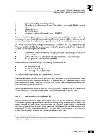 58
PLANUNGSBUERO RICHTER-RICHARD
Stadt Bergisch Gladbach - Lärmaktionsplan
GL_LAP_2014-02-25.doc
 Rahmenplanung Sanierung Innenstadt,
 Flächenbericht im Rahmen des Projekts "Nachhaltiges kommunales Flächenmanage-
ment",
 Freiraumkonzept,
 Gewerbekonzept,
 Integriertes Stadtentwicklungskonzept - ISEK 2030.
Mit einer Fortführung des begonnenen Prozesses eines gesamtstädtischen, strategischen Pla-
nungsansatzes kann für den Lärmaktionsplan langfristig ein weitaus größeres Potenzial identifi-
ziert werden, als durch eine Beschränkung auf Einzelmaßnahmen auf den Belastungsachsen.
Im Sinne eines kommunalen Managementansatzes zur Umsetzung des Lärmaktionsplans in der
Verkehrs- und Infrastrukturplanung kann vieles in ohnehin geplante Maßnahmen eingebunden
werden. Ein solches Vorgehen führt dazu,
 Maßnahmen zur Lärmminderung völlig zu vermeiden, weil von Beginn an lärmarm
geplant wurde,
 kostenneutral im Zuge einer optimierten Baumaßnahme auszuführen oder
 mit nur geringen Mehrkosten vorzunehmen.
Es bietet sich eine verfahrensmäßige Abstimmung beispielsweise mit
 der Stadterneuerung,
 der Straßenunterhaltung oder
 der Sanierung der Abwasserkanäle
an, um eine (Mit-)Finanzierung der Maßnahmen zu erreichen.
Es kann sich deshalb anbieten, für die Umsetzung des Lärmaktionsplans ein Maßnahmen-Durch-
führungs-Finanzierungskonzept (MDF-Konzept) zu erstellen, das fortschreibungsfähig die einzel-
nen Maßnahmen aufführt und ihnen Zuständigkeiten und vor allem Finanzierungsmöglichkeiten
bzw. Finanzierungsbedarfe zuordnet.
Nachfolgend werden die gesamtstädtischen Planungskonzepte näher erläutert, von denen in be-
sonderem Maße ein strategischer Beitrag zur Lärmminderung erwartet werden kann.
9.1.2 Verkehrsentwicklungsplanung
Das Bundesverkehrsministerium hat in einem FoPS-Vorhaben den Zusammenhang zwischen einer
Lärmminderungsplanung und einer Verkehrsentwicklungsplanung mit dem Ergebnis untersuchen
lassen,5
dass der Verknüpfung der Lärmminderungsplanung mit der Verkehrsentwicklungsplanung
eine herausragende Bedeutung zukommt, da der Straßenverkehrslärm die bedeutendste Lärm-
quelle bildet. Letztlich können nur integrierte (Verkehrs-)Entwicklungskonzepte für Stadtteile oder
ganze Stadtgebiete zur Senkung der Lärmbelastung zielführend sein.
5
Planungsbüro Richter-Richard, Lärmminderungsplanung und kommunale Verkehrsentwicklungsplanung - Empfehlungen für den kommunalen Pla-
nungs- und Umsetzungsprozess, F+E-Vorhabens 70.0704-2003
 