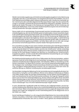 59
PLANUNGSBUERO RICHTER-RICHARD
Stadt Bergisch Gladbach - Lärmaktionsplan
GL_LAP_2014-02-25.doc
Werden Lärmminderungsplanung und Verkehrsentwicklungsplanung getrennt ohne Abstimmung
aufgestellt, führt dies zu zwei Planwerken mit weitgehend identischen Themenfeldern, die sich in
ihren Maßnahmenvorschlägen jedoch teilweise widersprechen oder in Konkurrenz zueinander ste-
hen. Gemeinsame oder zumindest abgestimmte Planungsverfahren tragen dazu bei, konträre Pla-
nungen zu vermeiden und damit die Lärmschutzmaßnahmen effizienter zu gestalten. Ziel der Ver-
knüpfung der beiden Planungen ist die Nutzung von Synergieeffekten bei der Umsetzung und
Wirkung der Maßnahmen. Durch eine solche fachliche Qualifizierung kann die Lärmminderungs-
wirkung bestehender Planungen verbessert werden.
Daraus ergibt sich ein wechselseitiges Zusammenspiel zwischen Lärmaktionsplan und Verkehrs-
entwicklungsplanung, denn bei der Aufstellung des Lärmaktionsplans müssen wesentliche Aspek-
te der Verkehrsplanung berücksichtigt werden. Die nachfolgende (Fortschreibung der) Verkehrs-
entwicklungsplanung schafft den integrierten Rahmen für die Umsetzung der Maßnahmen des
Lärmaktionsplans und evaluiert die Ergebnisse. Sie kann dann Hinweise geben, in welche Richtung
der Lärmaktionsplan bei der nächsten Fortschreibung entwickelt werden sollte, die wiederum in
die Verkehrsentwicklungsplanung einfließen. Auf diese Weise stellt sich ein mehr oder weniger
permanentes Fortschreibungsverfahren zwischen beiden Planungsinstrumenten ein.
Eine wesentliche Grundlage für die weitere (Verkehrs-)Entwicklung der Stadt Bergisch Gladbach
wurde mit dem 2012 fertiggestellten Integrierten Stadtentwicklungskonzept geschaffen, das auf
einen dringenden Bedarf an "Kommunikation zwischen den Verkehrsarten" und die notwendige
Einbeziehung des Faktors Mensch hinweist. Aufbauend auf dem integrierten Stadtentwicklungs-
konzept hat die Stadt Bergisch Gladbach den Beschluss zur Aufstellung einer Verkehrsentwick-
lungsplanung gefasst, mit dem sowohl alle Verkehrsteilnehmer berücksichtigt als auch stadtge-
stalterische Aspekte einbezogen werden sollen.
Die Verkehrsentwicklungsplanung soll mit ihren Teilkonzepten das Ziel einer kompakten, verkehrs-
sparsamen Stadt der kurzen Wege durch eine beständige, konsequente Förderung der Verkehrs-
mittel des Umweltverbundes (Fußgängerverkehr, Fahrradverkehr, ÖPNV) zur Vermeidung von Kfz-
Fahrten unterstützen. Um dieses Ziel zu erreichen, muss sich die Verkehrsentwicklungsplanung an
den Strategien einer nachhaltigen Verkehrsentwicklung (Verkehrsvermeidung, Verkehrsverlage-
rung, verträgliche Verkehrsabwicklung) orientieren. Nur ein integrierter Ansatz kann einen we-
sentlichen Beitrag zur effektiven Umsetzung des Lärmaktionsplans leisten.
Von besonderer strategischer Bedeutung für die Lärmminderung sind zwangsläufig die leisen Ver-
kehrsmittel (zu Fuß gehen und Fahrradfahren). Mit der immer stärkeren Verbreitung von Pedelecs
und E-Bikes werden wegen des geringen Kraftaufwandes und der höheren Geschwindigkeit so-
wohl neue Nutzerkreise als auch neue Fahrtzwecke erschlossen. Die Frage der Topografie verliert
damit auch ein Stück ihrer bisherigen Bedeutung. Auf der anderen Seite gelten heute wesentlich
höhere Anforderungen an den Stand der Technik für die Fahrradinfrastruktur als noch vor einigen
Jahren. Das betrifft sowohl die entsprechenden Richtlinien als jüngere Gerichtsurteile. Auf diese
neuen Entwicklungen muss mit einem Radverkehrskonzept reagiert werden.
In einer überalternden Gesellschaft erhält die Förderung des Fußgängerverkehrs und die bar-
rierfreie Gestaltung des öffentlichen Raums eine zunehmende Bedeutung und dient gleichzeitig
dem Lärmschutz. Neben infrastrukturellen Ansprüchen kommen wegen der langsameren Fortbe-
wegung auch Fragen der Stadtgestalt und der Aufenthaltsqualität auf der Wegestrecke wie an
den Zielen zum Tragen.
Da die Stadt Bergisch Gladbach nur sehr eingeschränkte Möglichkeiten hat, lärmmindernde Maß-
nahmen umzusetzen, ist die Stadt in hohem Maß darauf angewiesen, innerhalb der bestehenden
straßenbaulichen Infrastruktur den Lärm zu mindern. Hierzu gehören die Fahrbahnoberflächen
 