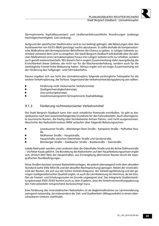 60
PLANUNGSBUERO RICHTER-RICHARD
Stadt Bergisch Gladbach - Lärmaktionsplan
GL_LAP_2014-02-25.doc
(lärmoptimierte Asphaltbauweisen) und straßenverkehrsrechtliche Anordnungen (zulässige
Höchstgeschwindigkeit, Lkw-Lenkung).
Aufgrund der spezifischen Stadtstruktur wird es nur bedingt gelingen, alle Belastungen über den
Auslösewerten von 65/55 dB(A) ganztags/ nachts abzubauen. Es sollte deshalb als kompensatori-
sche Maßnahme den lärmexponierten Betroffenen die Chance zu geben, in ruhigen Gebieten zu-
mindest zeitweise dem Lärm zu entgehen. Die Stadt Bergisch Gladbach will deshalb über die übli-
chen Maßnahmen eines Lärmaktionsplans hinaus ihre ruhigen Gebiete nicht nur erhalten, sondern
auch gezielt weiterentwickeln. Mit diesem Ziel in engem Zusammenhang steht zwangsläufig die
Erreichbarkeit dieser Gebiete, die nicht nur für die Wochenenderholung, sondern auch für die
werktägliche Freizeit hohe Bedeutung haben. Hieraus ergibt sich ein enger Zusammenhang mit
der Förderung des Fußgänger- und Fahrradverkehrs.
Daraus ergeben sich aus Sicht des Lärmaktionsplans folgende vordringliche Teilaspekte für die
weitere Verkehrsplanung, die Teil bzw. Gegenstand der Verkehrsentwicklungsplanung sein sollten:
 Förderung nicht motorisierter Verkehrsmittel,
 Stadtgeschwindigkeitskonzept,
 Lkw-Lenkungskonzept,
 Investitionsprogramm lärmoptimierte Asphaltbeläge.
9.1.3 Förderung nichtmotorisierter Verkehrsmittel
Die Stadt Bergisch Gladbach kann hier noch erhebliche Potenziale erschließen. So gibt es bei-
spielsweise noch kein zusammenhängendes Grundnetz für den Fahrradverkehr. Auch überregiona-
le touristische Routen, die häufig über lärmbelastete Achsen führen, sind nicht ausgenommen.
Abschnitte des Radverkehrsnetzes NRW verlaufen über folgende Belastungsachsen
 Leverkusener Straße – Altenberger-Dom-Straße – Kempener Straße – Paffrather Stra-
ße,
 Mülheimer Straße – Hauptstraße,
 Hauptstraße zwischen Odenthaler Straße und Sanderstraße,
 Bensberger Straße – Gladbacher Straße – Buddestraße – Steinstraße.
Lokale Radrouten werden unter anderem über die Odenthaler Straße und die Achse Dolmanstraße
– Vürfelser Kaule geführt. Die Bündelung des Radverkehrs auf den Hauptbelastungsachsen ergibt
sich, ähnlich dem Netz der Hauptstraßen, aus Ermangelung alternativer Routen durch die topo-
grafischen Randbedingungen.
Diese Straßen besitzen zumeist Radverkehrsanlagen, die jedoch überwiegend nicht dem aktuellen
Standard (siehe ERA/ RASt 06 und der aktuellen Rechtsprechung) genügen. Neben der Unattrakti-
vität der Routen, die sich aus der hohen Verkehrsfrequenz, der Verkehrsgefährdung und der ge-
ringen stadtgestalterischen Qualität ergibt, ist auch die Lärmbelastung ein Hemmnis, da die Stra-
ßen als Freizeit- und Erholungsrouten im Grunde ungeeignet sind. Das Integrierte Stadtentwick-
lungskonzept (ISEK 2030) kommt auch zu dem Ergebnis, dass die Verkehrsentwicklungsplanung
den Fahrradverkehr entsprechend berücksichtigt muss.
Eine Förderung des innerstädtischen Radverkehrs ist als Begleitmaßnahme zur Lärmminderung
zwingend notwendig, da insbesondere der Ziel- und Quellverkehr (Alltagsverkehr) in einem über-
schaubaren Umkreis stattfindet.
 