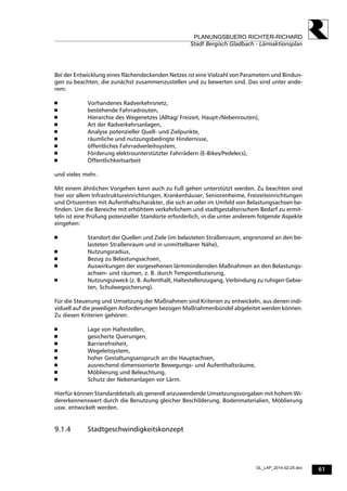 61
PLANUNGSBUERO RICHTER-RICHARD
Stadt Bergisch Gladbach - Lärmaktionsplan
GL_LAP_2014-02-25.doc
Bei der Entwicklung eines flächendeckenden Netzes ist eine Vielzahl von Parametern und Bindun-
gen zu beachten, die zunächst zusammenzustellen und zu bewerten sind. Das sind unter ande-
rem:
 Vorhandenes Radverkehrsnetz,
 bestehende Fahrradrouten,
 Hierarchie des Wegenetzes (Alltag/ Freizeit, Haupt-/Nebenrouten),
 Art der Radverkehrsanlagen,
 Analyse potenzieller Quell- und Zielpunkte,
 räumliche und nutzungsbedingte Hindernisse,
 öffentliches Fahrradverleihsystem,
 Förderung elektrounterstützter Fahrrädern (E-Bikes/Pedelecs),
 Öffentlichkeitsarbeit
und vieles mehr.
Mit einem ähnlichen Vorgehen kann auch zu Fuß gehen unterstützt werden. Zu beachten sind
hier vor allem Infrastruktureinrichtungen, Krankenhäuser, Seniorenheime, Freizeiteinrichtungen
und Ortszentren mit Aufenthaltscharakter, die sich an oder im Umfeld von Belastungsachsen be-
finden. Um die Bereiche mit erhöhtem verkehrlichem und stadtgestalterischem Bedarf zu ermit-
teln ist eine Prüfung potenzieller Standorte erforderlich, in die unter anderem folgende Aspekte
eingehen:
 Standort der Quellen und Ziele (im belasteten Straßenraum, angrenzend an den be-
lasteten Straßenraum und in unmittelbarer Nähe),
 Nutzungsradius,
 Bezug zu Belastungsachsen,
 Auswirkungen der vorgesehenen lärmmindernden Maßnahmen an den Belastungs-
achsen- und räumen, z. B. durch Temporeduzierung,
 Nutzungszweck (z. B. Aufenthalt, Haltestellenzugang, Verbindung zu ruhigen Gebie-
ten, Schulwegsicherung).
Für die Steuerung und Umsetzung der Maßnahmen sind Kriterien zu entwickeln, aus denen indi-
viduell auf die jeweiligen Anforderungen bezogen Maßnahmenbündel abgeleitet werden können.
Zu diesen Kriterien gehören:
 Lage von Haltestellen,
 gesicherte Querungen,
 Barrierefreiheit,
 Wegeleitsystem,
 hoher Gestaltungsanspruch an die Hauptachsen,
 ausreichend dimensionierte Bewegungs- und Aufenthaltsräume,
 Möblierung und Beleuchtung,
 Schutz der Nebenanlagen vor Lärm.
Hierfür können Standarddetails als generell anzuwendende Umsetzungsvorgaben mit hohem Wi-
dererkennenswert durch die Benutzung gleicher Beschilderung, Bodenmaterialien, Möblierung
usw. entwickelt werden.
9.1.4 Stadtgeschwindigkeitskonzept
 