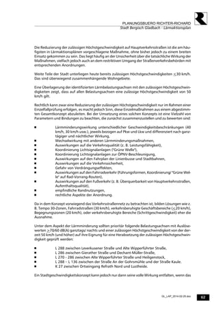 62
PLANUNGSBUERO RICHTER-RICHARD
Stadt Bergisch Gladbach - Lärmaktionsplan
GL_LAP_2014-02-25.doc
Die Reduzierung der zulässigen Höchstgeschwindigkeit auf Hauptverkehrsstraßen ist die am häu-
figsten in Lärmaktionsplänen vorgeschlagene Maßnahme, ohne bisher jedoch zu einem breiten
Einsatz gekommen zu sein. Das liegt häufig an der Unsicherheit über die tatsächliche Wirkung der
Maßnahmen, vielfach jedoch auch an dem restriktiven Umgang der Straßenverkehrsbehörden mit
entsprechenden Anordnungen.
Weite Teile der Stadt unterliegen heute bereits zulässigen Höchstgeschwindigkeiten <30 km/h.
Das sind überwiegend zusammenhängende Wohngebiete.
Eine Überlagerung der identifizierten Lärmbelastungsachsen mit den zulässigen Höchstgeschwin-
digkeiten zeigt, dass auf allen Belastungsachsen eine zulässige Höchstgeschwindigkeit von 50
km/h gilt.
Rechtlich kann zwar eine Reduzierung der zulässigen Höchstgeschwindigkeit nur im Rahmen einer
Einzelfallprüfung erfolgen, es macht jedoch Sinn, diese Einzelmaßnahmen aus einem abgestimm-
ten Gesamtkonzept abzuleiten. Bei der Umsetzung eines solchen Konzepts ist eine Vielzahl von
Parametern und Bindungen zu beachten, die zunächst zusammenzustellen und zu bewerten sind:
 Lärmminderungswirkung unterschiedlicher Geschwindigkeitsbeschränkungen (40
km/h, 30 km/h usw.), jeweils bezogen auf Pkw und Lkw und differenziert nach ganz-
tägiger und nächtlicher Wirkung,
 Wechselwirkung mit anderen Lärmminderungsmaßnahmen,
 Auswirkungen auf die Verkehrsqualität (z. B. Leistungsfähigkeit),
 Koordinierung Lichtsignalanlagen ("Grüne Welle"),
 Koordinierung Lichtsignalanlagen zur ÖPNV-Beschleunigung,
 Auswirkungen auf den Fahrplan der Linienbusse und Stadtbahnen,
 Auswirkungen auf die Verkehrssicherheit,
 Gefahr von Verdrängungseffekten,
 Auswirkungen auf den Fahrradverkehr (Führungsformen, Koordinierung/ "Grüne Wel-
le" auf Rad-Vorrang-Routen),
 Auswirkungen auf den Fußverkehr (z. B. Überquerbarkeit von Hauptverkehrsstraßen,
Aufenthaltsqualität),
 empfindliche Randnutzungen,
 rechtliche Aspekte der Anordnung.
Da in dem Konzept vorwiegend das Verkehrsstraßennetz zu betrachten ist, bilden Lösungen wie z.
B. Tempo 30-Zonen, Fahrradstraßen (30 km/h), verkehrsberuhigte Geschäftsbereiche (<20 km/h),
Begegnungszonen (20 km/h), oder verkehrsberuhigte Bereiche (Schrittgeschwindigkeit) eher die
Ausnahme.
Unter dem Aspekt der Lärmminderung sollten prioritär folgende Belastungsachsen mit Auslöse-
werten >70/60 dB(A) ganztags/ nachts und einer zulässigen Höchstgeschwindigkeit von der der-
zeit 50 km/h (und höher) auf ihre Eignung für eine Herabsetzung der zulässigen Höchstgeschwin-
digkeit geprüft werden:
 L 288 zwischen Leverkusener Straße und Alte Wipperführter Straße,
 L 286 zwischen Gierather Straße und Dechant-Müller-Straße,
 L 270 - 286 zwischen Alte Wipperführter Straße und Heiligenstock,
 L 288 – L 136 zwischen der Straße An der Gohrsmühle und der Straße Kaule.
 K 27 zwischen Ortseingang Refrath Nord und Lustheide.
Ein Stadtgeschwindigkeitskonzept kann jedoch nur dann seine volle Wirkung entfalten, wenn das
 