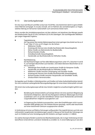 66
PLANUNGSBUERO RICHTER-RICHARD
Stadt Bergisch Gladbach - Lärmaktionsplan
GL_LAP_2014-02-25.doc
9.1.5 Lkw-Lenkungskonzept
Ein Lkw ist je nach Bauart und Alter so laut wie 10-20 Pkw. Lkw bestimmen damit in ganz erhebli-
chem Maß die Lärmpegel. Es ist also sinnvoll, sich im Rahmen des Lärmaktionsplans zu fragen,
welchen Beitrag ein lärmarmer Güterverkehr zum Lärmschutz leisten kann.
Hierzu wurden die Lärmbelastungsachsen mit den relativen und absoluten Lkw-Mengen jeweils
die Zeitabschnitte Tag (6-22 Uhr) und Nacht (22-6 Uhr) überlagert. Die nachfolgenden Abbildun-
gen zeigen folgendes Ergebnis:
 Tagesbelastung
Am Tag weisen die meisten Belastungsachsen einen geringen Lkw-Anteil von bis zu 4
% auf. Über 4 % bis zu 8 % liegen nur die Achsen
 Mülheimer Straße,
 Knotenpunkt Herman-Löns-Straße/ Buchholzstraße (Gewerbegebiet),
 Kölner Straße von Bahnstrecke bis Buddestraße,
 Richard-Zanders-Straße,
 Scheidbachstraße (Gewerbegebiet),
 Handstraße von Buchholzstraße bis Paffrather Straße.
 Nachtbelastung
Die Nachtwerte liegen auf fast allen Belastungsachsen unter 4 %. Zwischen 4 und 8
%, auf wenigen Abschnitten auch darüber, sind neben kleineren Abschnitten vor al-
lem zu nennen:
 Altenberger-Dom-Straße von Leverkusener Straße bis Kempener Straße,
 Handstraße von Buchholzstraße bis Paffrather Straße,
 Mülheimer Straße zwischen Ortseingang und Gierather Straße,
 Knotenpunkt Herman-Löns-Straße/ Buchholzstraße (Gewerbegebiet),
 Richard-Zanders-Straße zwischen Hauptstraße und Senefelder Straße,
 Ortsdurchfahrt Herrenstrunden.
Da tagsüber auch Straßen in Wohnbereichen und Straßen mit hoher Aufenthaltsfunktion betrof-
fen sind, erscheinen weitergehende Planungsüberlegungen für einen leisen Güterverkehr sinnvoll.
Mit einem Lkw-Lenkungskonzept soll der Lkw-Verkehr möglichst umweltverträglich geführt wer-
den:
 Bündelung des Schwerverkehrs auf wenige Achsen mit einer positiven Wegweisung
(wie bereits erfolgt) bzw. über die Lkw-Navigations-Software. Belastungen durch den
zusätzlichen Lärm ist auf den betroffenen Achsen durch flankierende Lärmminde-
rungsmaßnahmen möglichst auszugleichen und
 im Gegenzug Lkw-Verbote auszusprechen, wenn den Empfehlungen nicht in ausrei-
chendem Maß gefolgt wird. Die Verbote können ganztags, nachts oder beschränkt
auf einen bestimmten Zeitraum ausgesprochen werden.
In Verbindung mit einer auf Elektro-Fahrzeugen aufbauenden City-Logistik können auch die vom
Lieferverkehr ausgehenden Lärmbelastungen sowohl in Bezug auf die Anzahl der Fahrzeuge wie
auch im Hinblick auf eine Verstetigung des Kfz-Verkehrs verringert werden (>3 dB(A)).
Ein solches Konzept erfordert zunächst eine Machbarkeitsstudie, die in enger Verbindung mit den
betroffenen Unternehmen und deren Verbände zu erstellen ist. In einem Ballungsraum wie dem
 