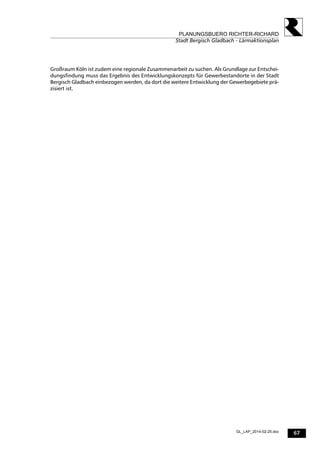 67
PLANUNGSBUERO RICHTER-RICHARD
Stadt Bergisch Gladbach - Lärmaktionsplan
GL_LAP_2014-02-25.doc
Großraum Köln ist zudem eine regionale Zusammenarbeit zu suchen. Als Grundlage zur Entschei-
dungsfindung muss das Ergebnis des Entwicklungskonzepts für Gewerbestandorte in der Stadt
Bergisch Gladbach einbezogen werden, da dort die weitere Entwicklung der Gewerbegebiete prä-
zisiert ist.
 